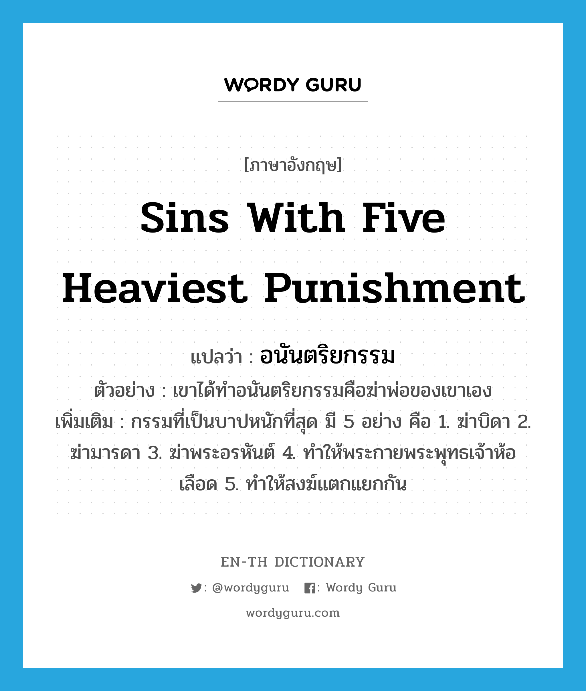 sins with five heaviest punishment แปลว่า?, คำศัพท์ภาษาอังกฤษ sins with five heaviest punishment แปลว่า อนันตริยกรรม ประเภท N ตัวอย่าง เขาได้ทำอนันตริยกรรมคือฆ่าพ่อของเขาเอง เพิ่มเติม กรรมที่เป็นบาปหนักที่สุด มี 5 อย่าง คือ 1. ฆ่าบิดา 2. ฆ่ามารดา 3. ฆ่าพระอรหันต์ 4. ทำให้พระกายพระพุทธเจ้าห้อเลือด 5. ทำให้สงฆ์แตกแยกกัน หมวด N
