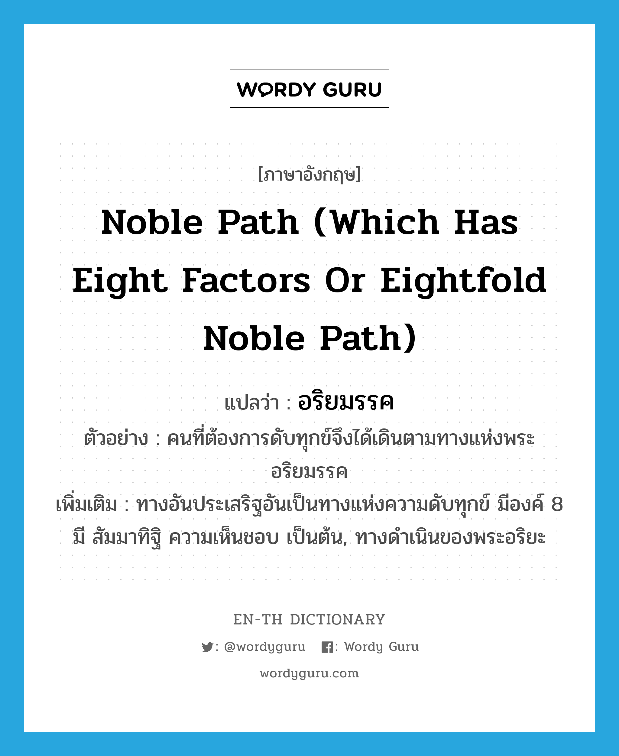 noble path (which has eight factors or eightfold noble path) แปลว่า?, คำศัพท์ภาษาอังกฤษ noble path (which has eight factors or eightfold noble path) แปลว่า อริยมรรค ประเภท N ตัวอย่าง คนที่ต้องการดับทุกข์จึงได้เดินตามทางแห่งพระอริยมรรค เพิ่มเติม ทางอันประเสริฐอันเป็นทางแห่งความดับทุกข์ มีองค์ 8 มี สัมมาทิฐิ ความเห็นชอบ เป็นต้น, ทางดำเนินของพระอริยะ หมวด N