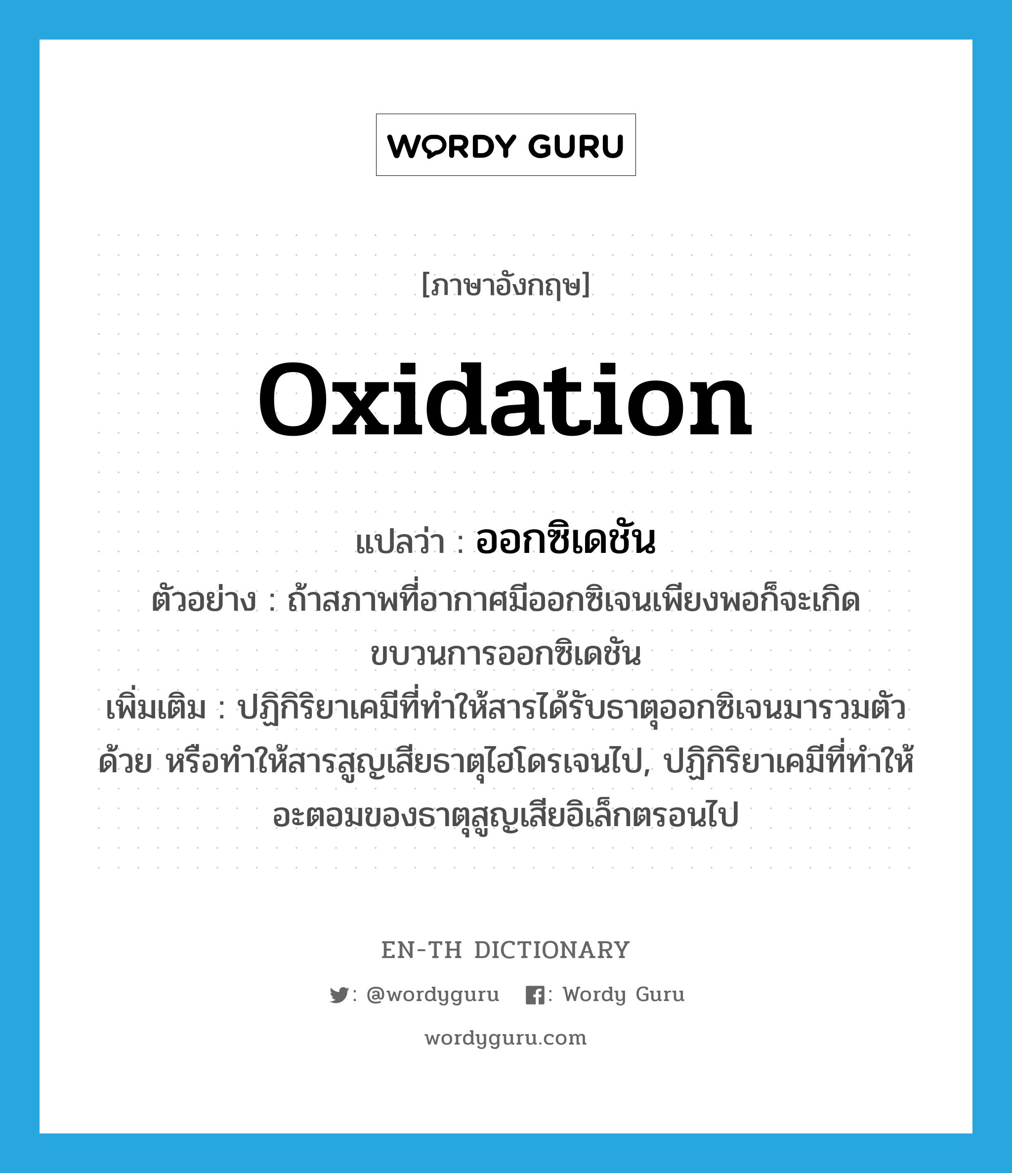 oxidation แปลว่า?, คำศัพท์ภาษาอังกฤษ oxidation แปลว่า ออกซิเดชัน ประเภท N ตัวอย่าง ถ้าสภาพที่อากาศมีออกซิเจนเพียงพอก็จะเกิดขบวนการออกซิเดชัน เพิ่มเติม ปฏิกิริยาเคมีที่ทำให้สารได้รับธาตุออกซิเจนมารวมตัวด้วย หรือทำให้สารสูญเสียธาตุไฮโดรเจนไป, ปฏิกิริยาเคมีที่ทำให้อะตอมของธาตุสูญเสียอิเล็กตรอนไป หมวด N