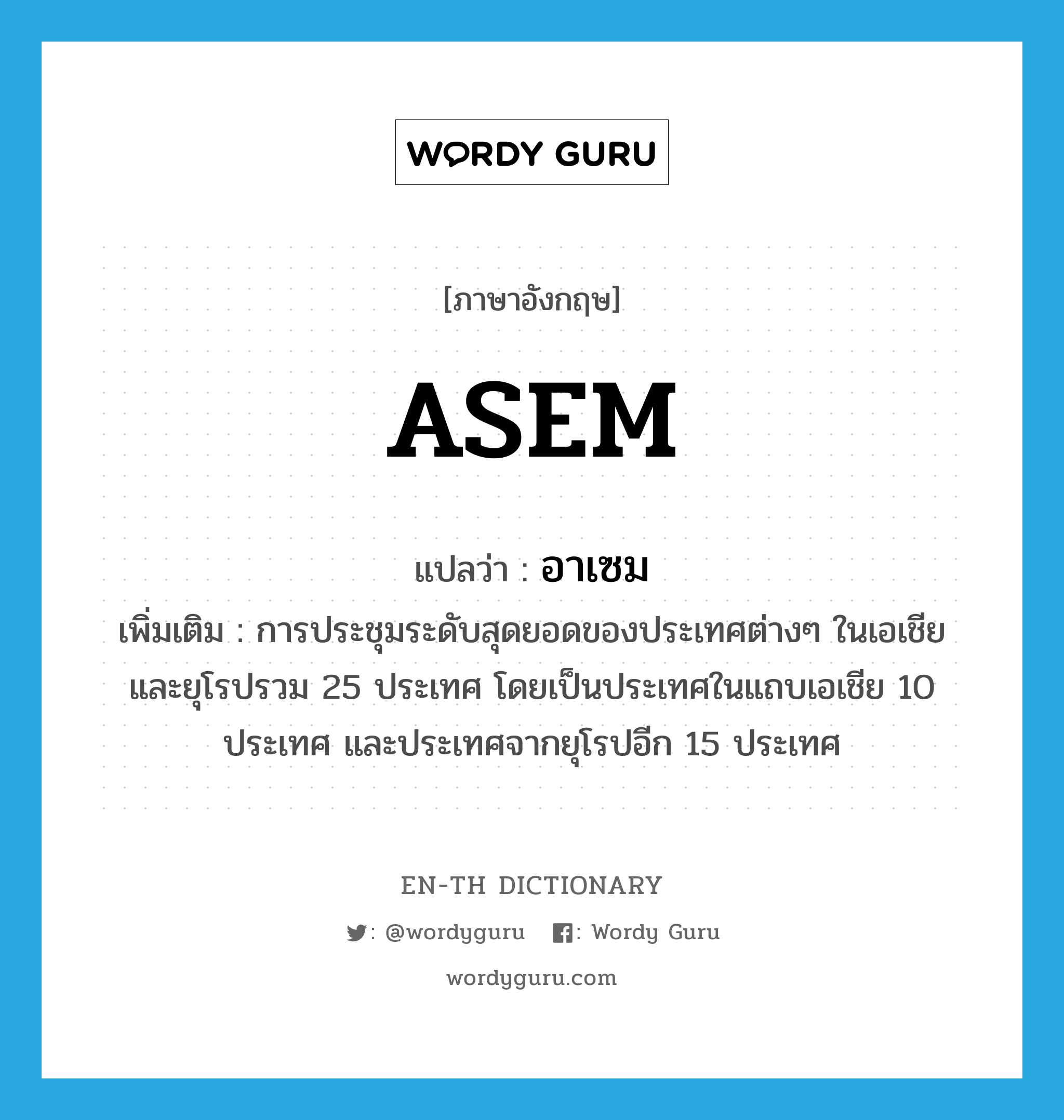 ASEM แปลว่า?, คำศัพท์ภาษาอังกฤษ ASEM แปลว่า อาเซม ประเภท N เพิ่มเติม การประชุมระดับสุดยอดของประเทศต่างๆ ในเอเชียและยุโรปรวม 25 ประเทศ โดยเป็นประเทศในแถบเอเชีย 10 ประเทศ และประเทศจากยุโรปอีก 15 ประเทศ หมวด N