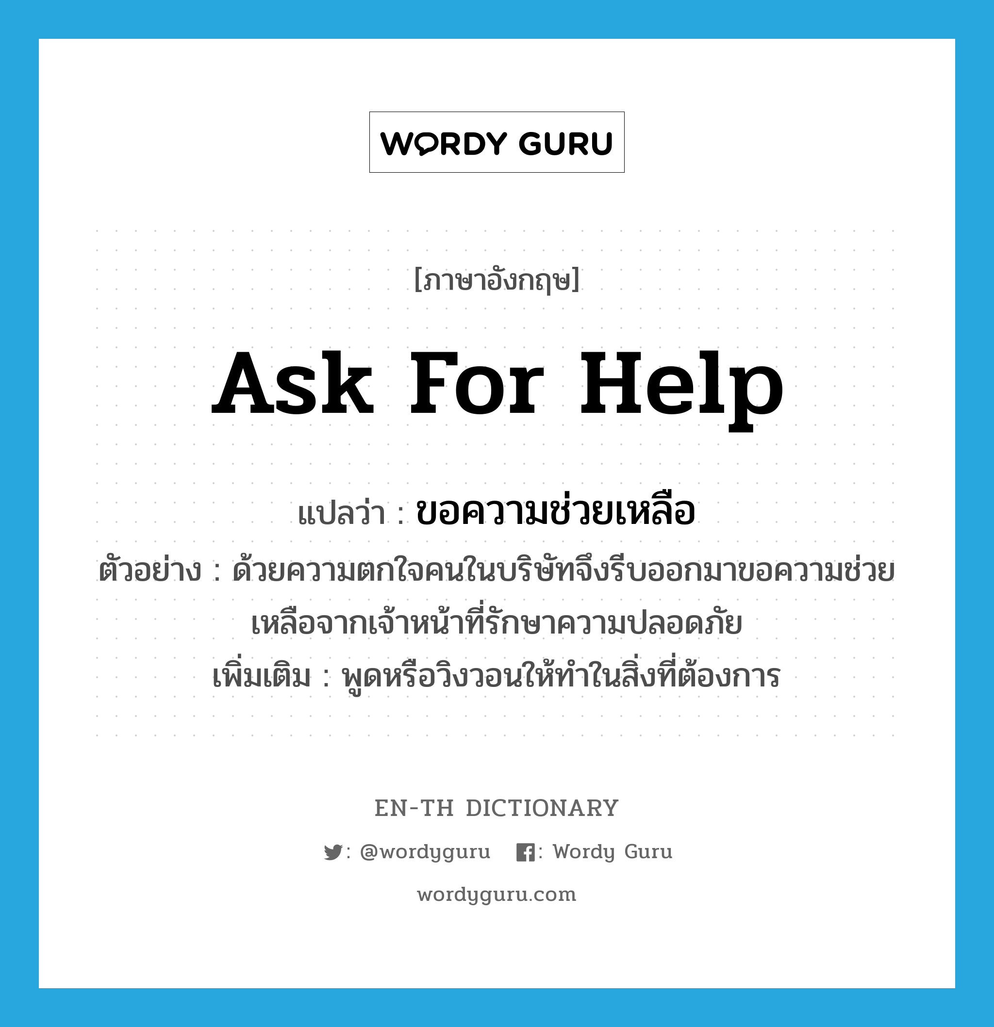 ask for help แปลว่า?, คำศัพท์ภาษาอังกฤษ ask for help แปลว่า ขอความช่วยเหลือ ประเภท V ตัวอย่าง ด้วยความตกใจคนในบริษัทจึงรีบออกมาขอความช่วยเหลือจากเจ้าหน้าที่รักษาความปลอดภัย เพิ่มเติม พูดหรือวิงวอนให้ทำในสิ่งที่ต้องการ หมวด V