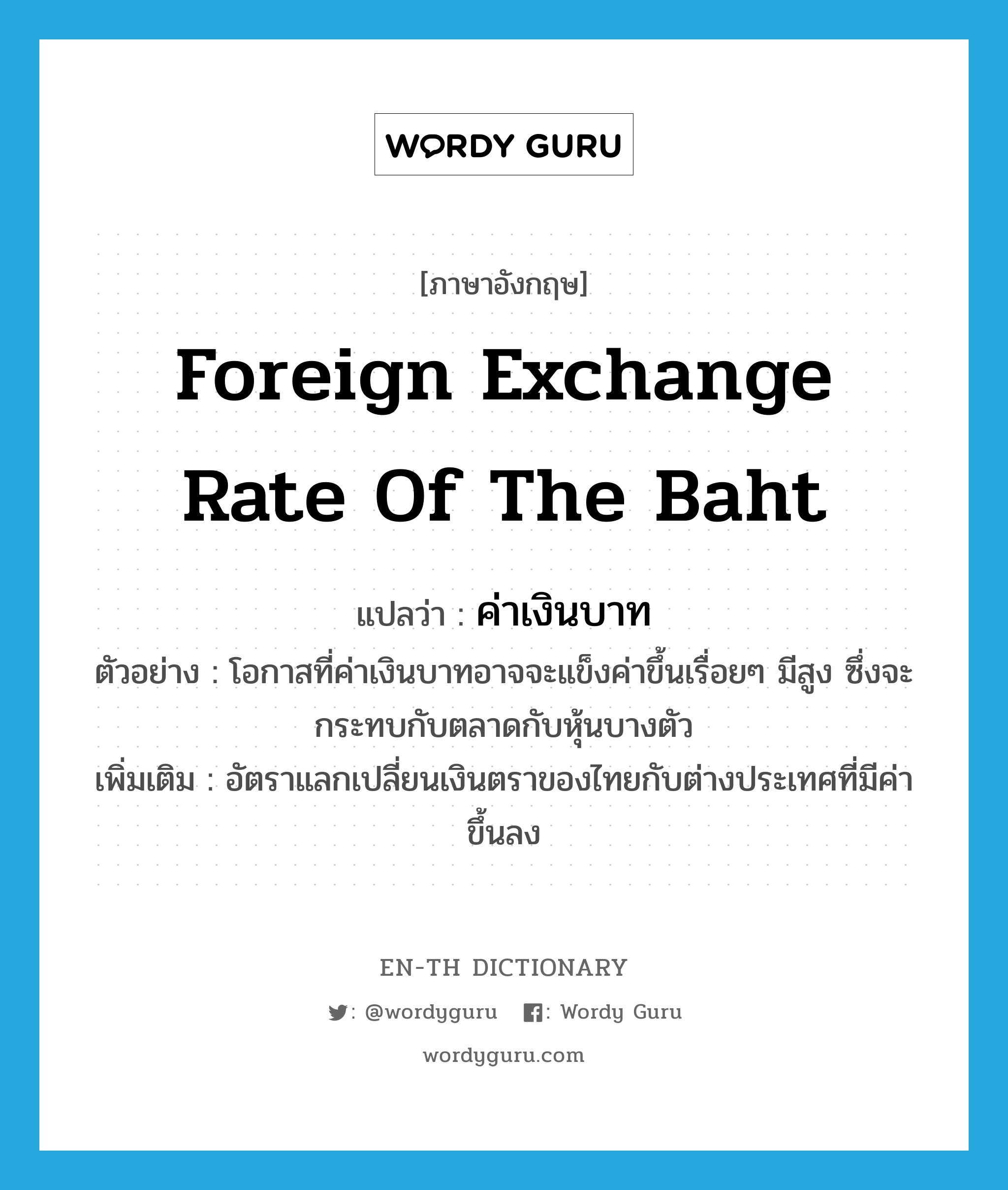 foreign exchange rate of the baht แปลว่า?, คำศัพท์ภาษาอังกฤษ foreign exchange rate of the baht แปลว่า ค่าเงินบาท ประเภท N ตัวอย่าง โอกาสที่ค่าเงินบาทอาจจะแข็งค่าขึ้นเรื่อยๆ มีสูง ซึ่งจะกระทบกับตลาดกับหุ้นบางตัว เพิ่มเติม อัตราแลกเปลี่ยนเงินตราของไทยกับต่างประเทศที่มีค่าขึ้นลง หมวด N