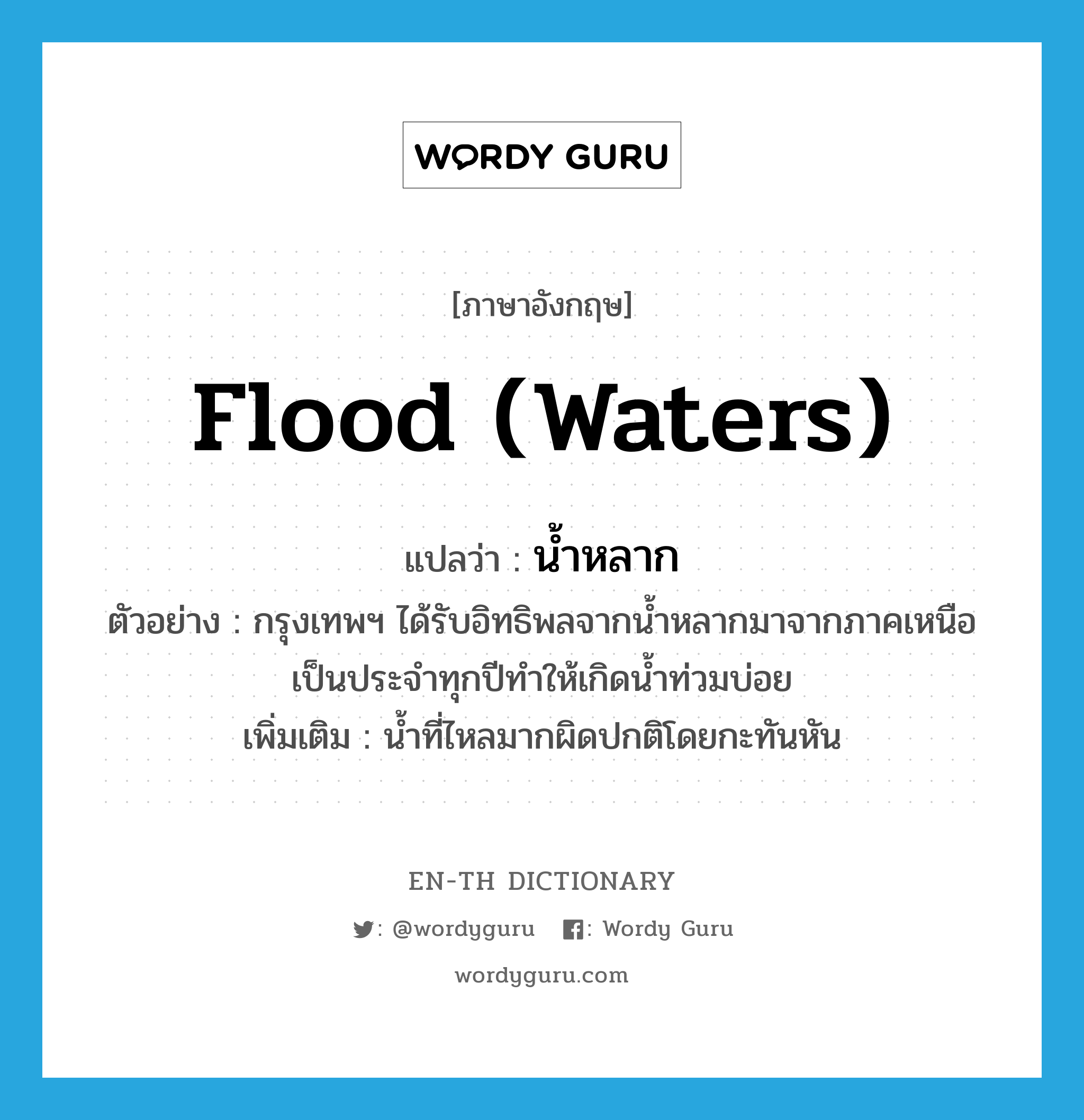 flood (waters) แปลว่า?, คำศัพท์ภาษาอังกฤษ flood (waters) แปลว่า น้ำหลาก ประเภท N ตัวอย่าง กรุงเทพฯ ได้รับอิทธิพลจากน้ำหลากมาจากภาคเหนือเป็นประจำทุกปีทำให้เกิดน้ำท่วมบ่อย เพิ่มเติม น้ำที่ไหลมากผิดปกติโดยกะทันหัน หมวด N
