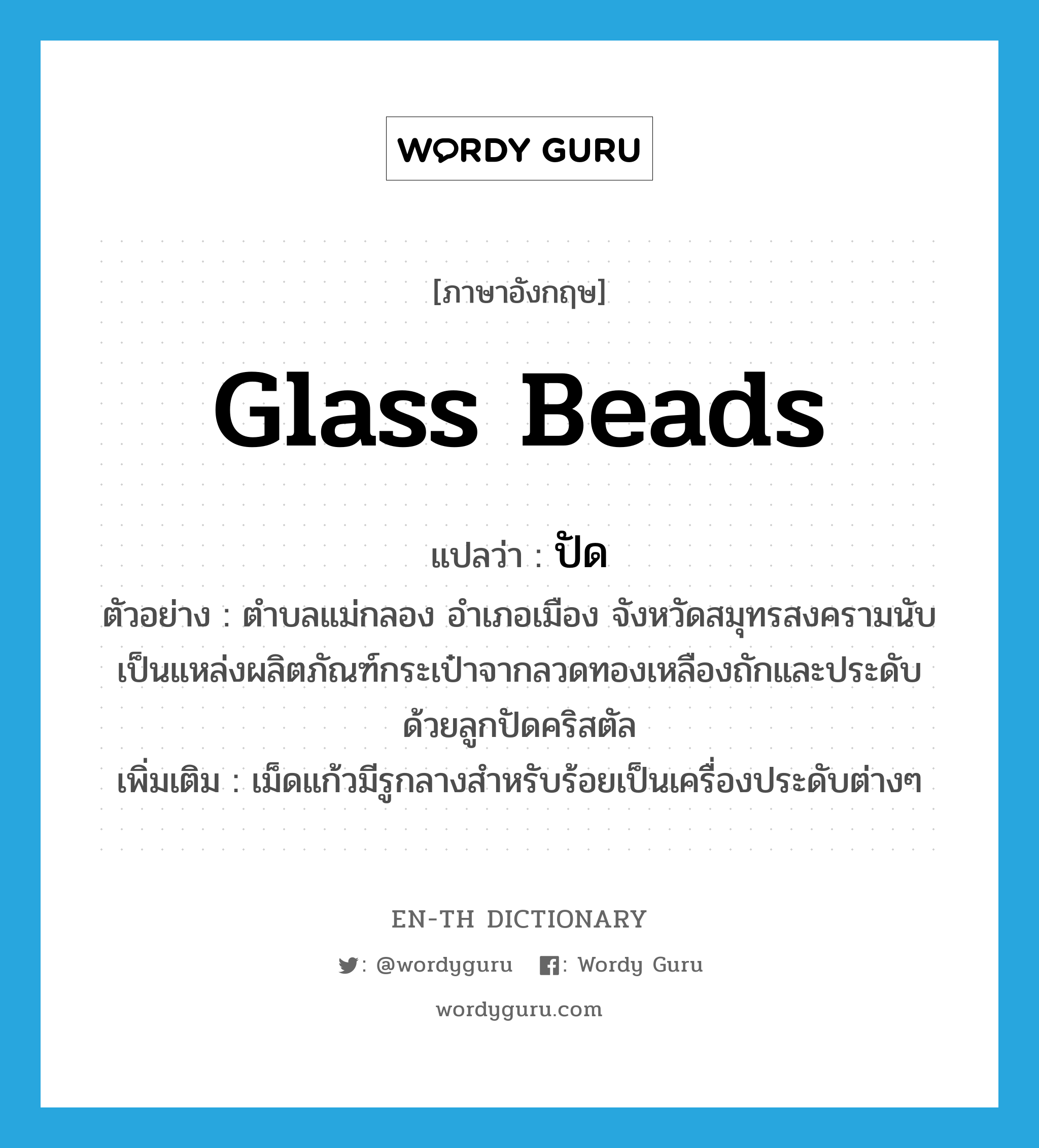 glass beads แปลว่า?, คำศัพท์ภาษาอังกฤษ glass beads แปลว่า ปัด ประเภท V ตัวอย่าง ตำบลแม่กลอง อำเภอเมือง จังหวัดสมุทรสงครามนับเป็นแหล่งผลิตภัณฑ์กระเป๋าจากลวดทองเหลืองถักและประดับด้วยลูกปัดคริสตัล เพิ่มเติม เม็ดแก้วมีรูกลางสำหรับร้อยเป็นเครื่องประดับต่างๆ หมวด V