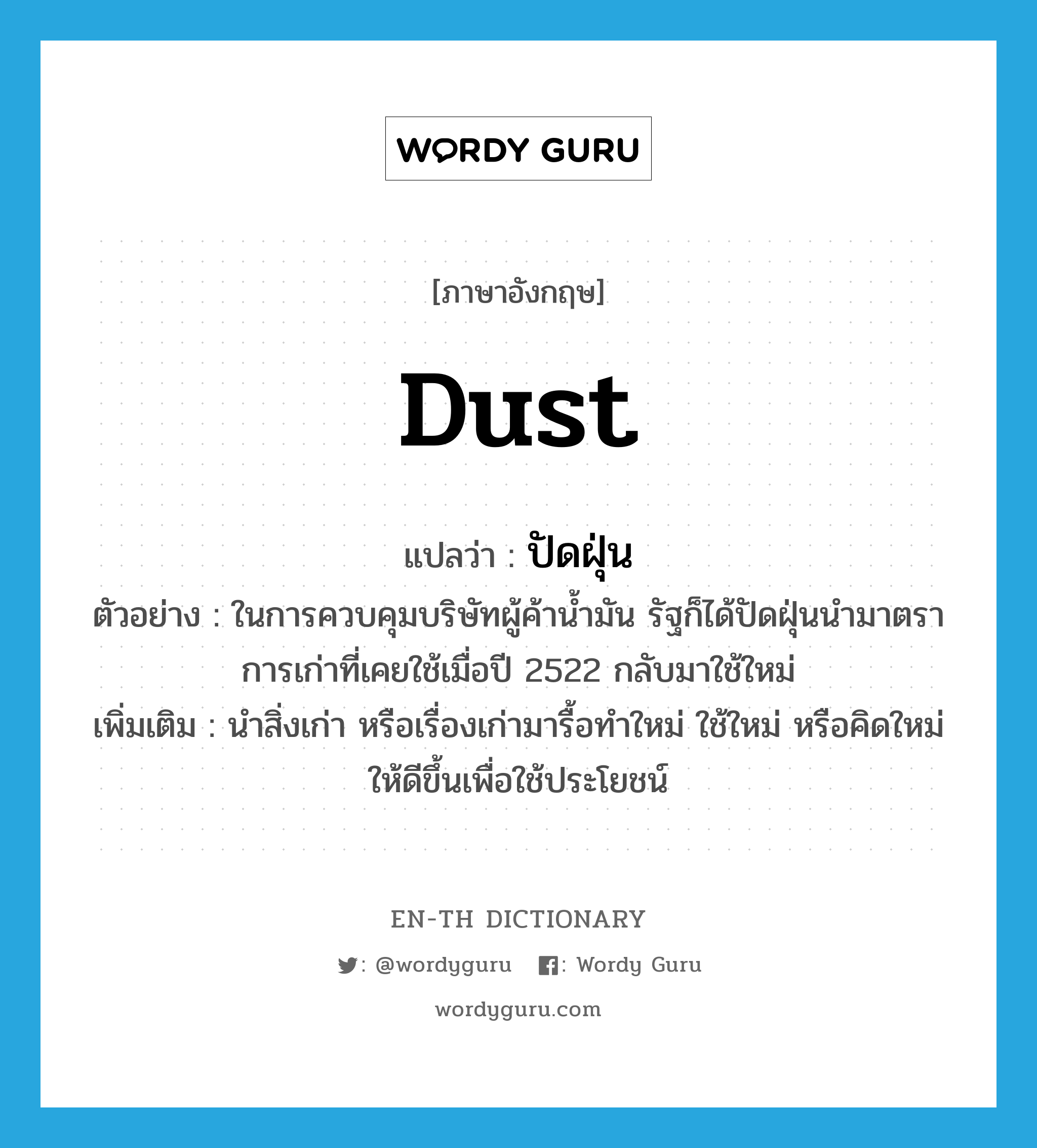 dust แปลว่า?, คำศัพท์ภาษาอังกฤษ dust แปลว่า ปัดฝุ่น ประเภท V ตัวอย่าง ในการควบคุมบริษัทผู้ค้าน้ำมัน รัฐก็ได้ปัดฝุ่นนำมาตราการเก่าที่เคยใช้เมื่อปี 2522 กลับมาใช้ใหม่ เพิ่มเติม นำสิ่งเก่า หรือเรื่องเก่ามารื้อทำใหม่ ใช้ใหม่ หรือคิดใหม่ให้ดีขึ้นเพื่อใช้ประโยชน์ หมวด V