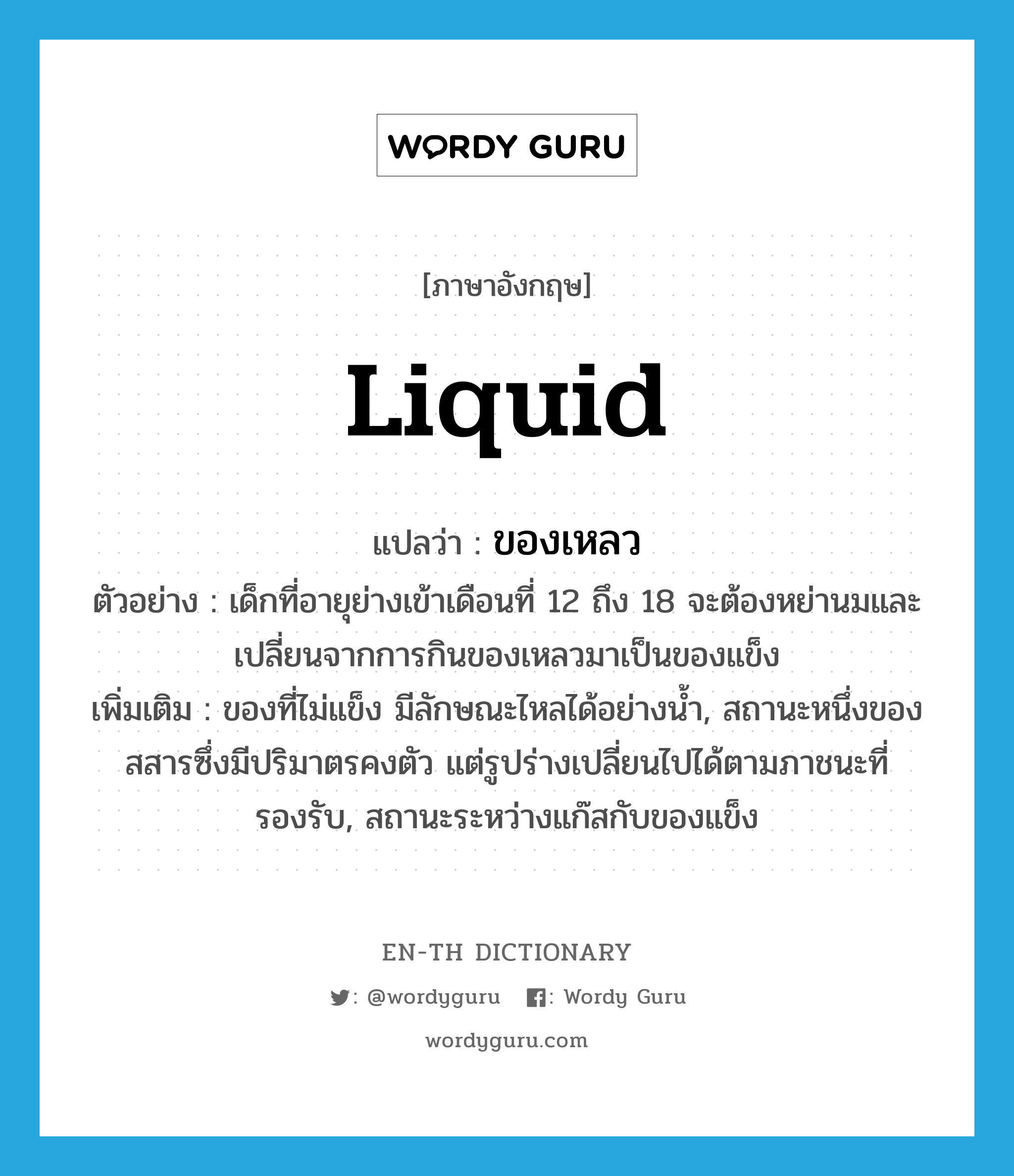liquid แปลว่า?, คำศัพท์ภาษาอังกฤษ liquid แปลว่า ของเหลว ประเภท N ตัวอย่าง เด็กที่อายุย่างเข้าเดือนที่ 12 ถึง 18 จะต้องหย่านมและเปลี่ยนจากการกินของเหลวมาเป็นของแข็ง เพิ่มเติม ของที่ไม่แข็ง มีลักษณะไหลได้อย่างน้ำ, สถานะหนึ่งของสสารซึ่งมีปริมาตรคงตัว แต่รูปร่างเปลี่ยนไปได้ตามภาชนะที่รองรับ, สถานะระหว่างแก๊สกับของแข็ง หมวด N