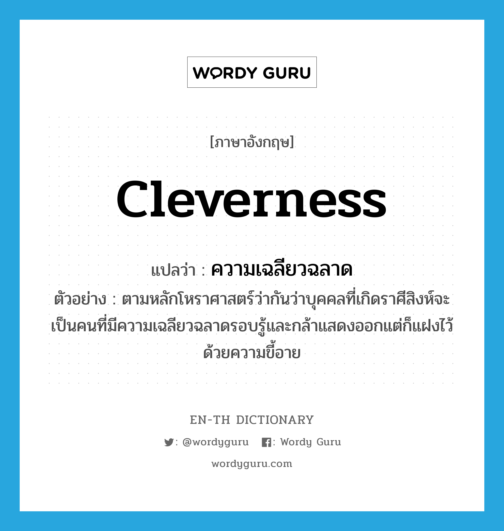cleverness แปลว่า?, คำศัพท์ภาษาอังกฤษ cleverness แปลว่า ความเฉลียวฉลาด ประเภท N ตัวอย่าง ตามหลักโหราศาสตร์ว่ากันว่าบุคคลที่เกิดราศีสิงห์จะเป็นคนที่มีความเฉลียวฉลาดรอบรู้และกล้าแสดงออกแต่ก็แฝงไว้ด้วยความขี้อาย หมวด N