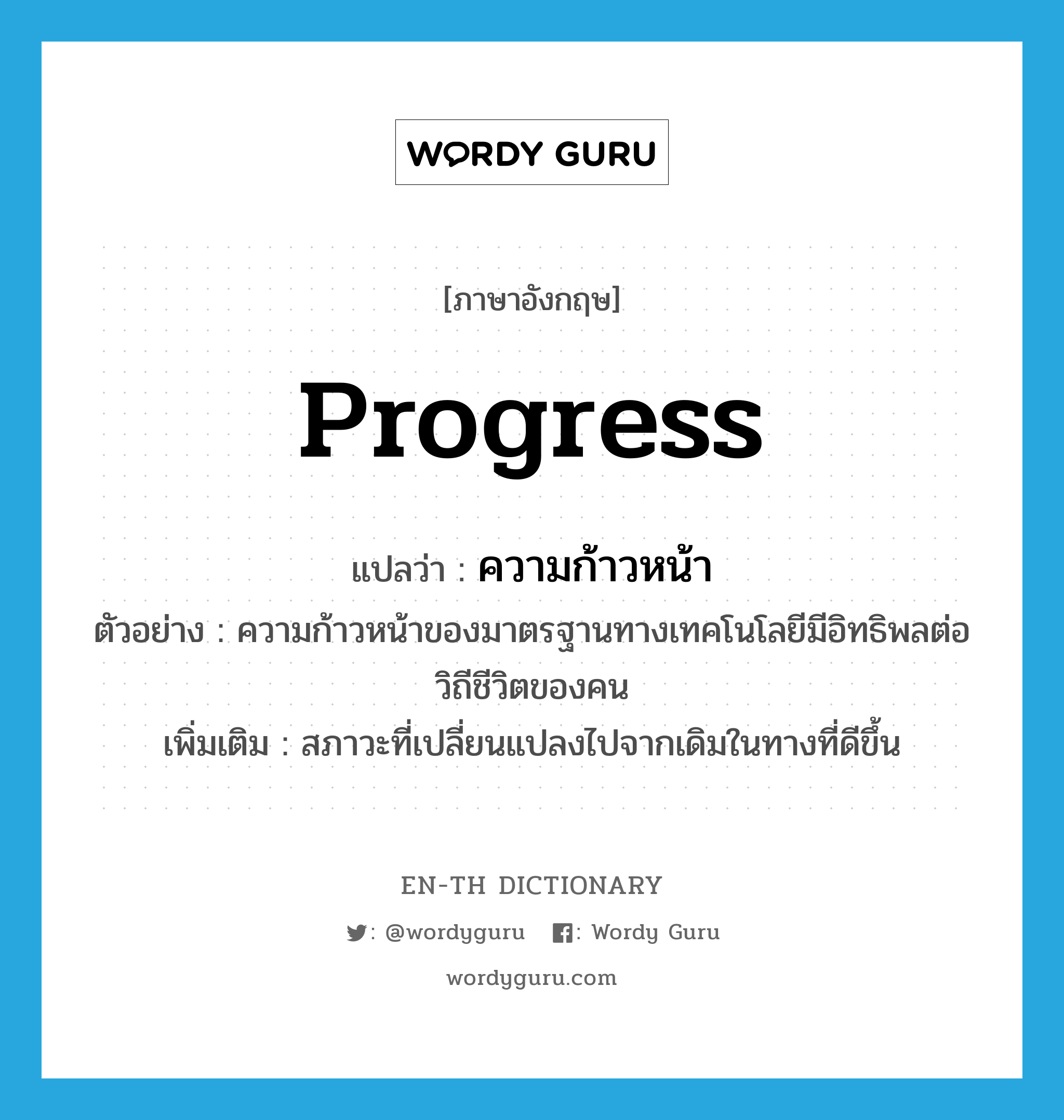 progress แปลว่า?, คำศัพท์ภาษาอังกฤษ progress แปลว่า ความก้าวหน้า ประเภท N ตัวอย่าง ความก้าวหน้าของมาตรฐานทางเทคโนโลยีมีอิทธิพลต่อวิถีชีวิตของคน เพิ่มเติม สภาวะที่เปลี่ยนแปลงไปจากเดิมในทางที่ดีขึ้น หมวด N