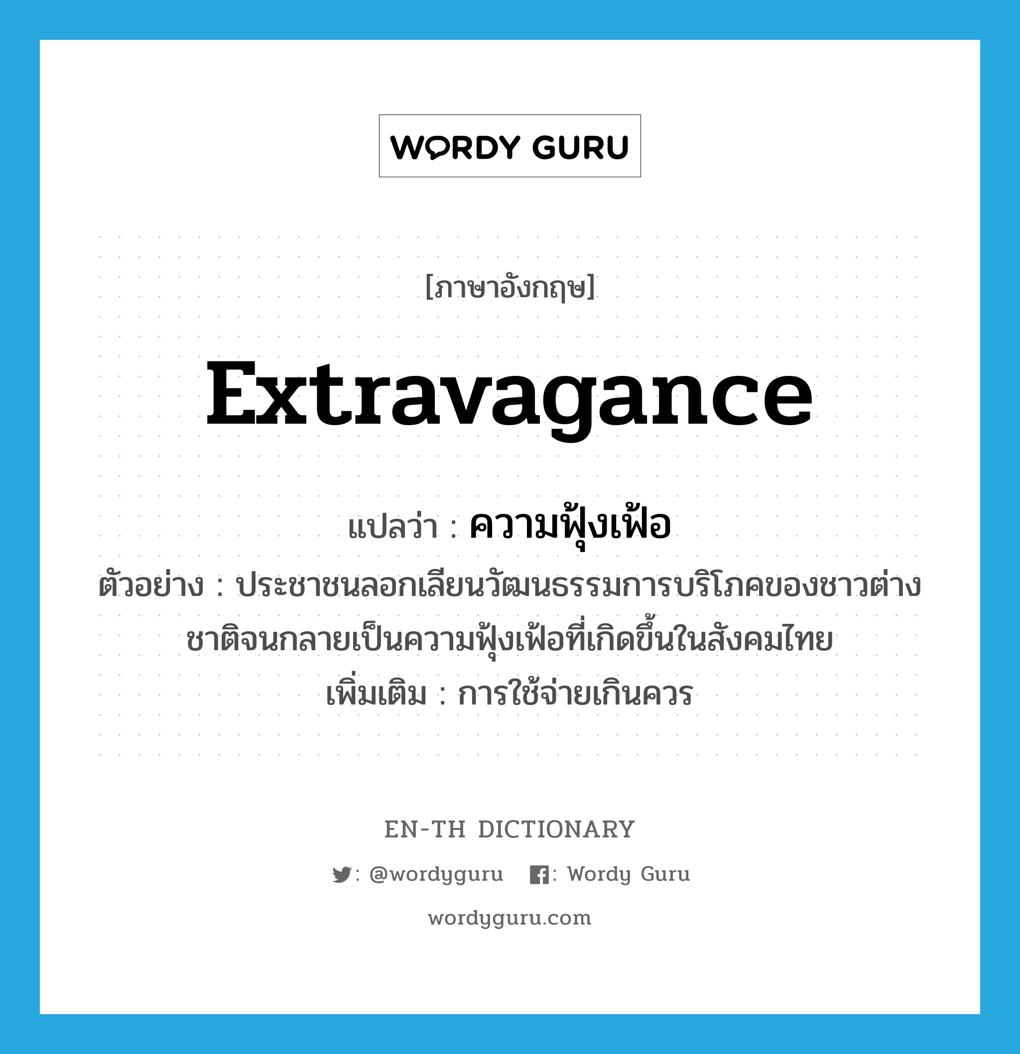 extravagance แปลว่า?, คำศัพท์ภาษาอังกฤษ extravagance แปลว่า ความฟุ้งเฟ้อ ประเภท N ตัวอย่าง ประชาชนลอกเลียนวัฒนธรรมการบริโภคของชาวต่างชาติจนกลายเป็นความฟุ้งเฟ้อที่เกิดขึ้นในสังคมไทย เพิ่มเติม การใช้จ่ายเกินควร หมวด N