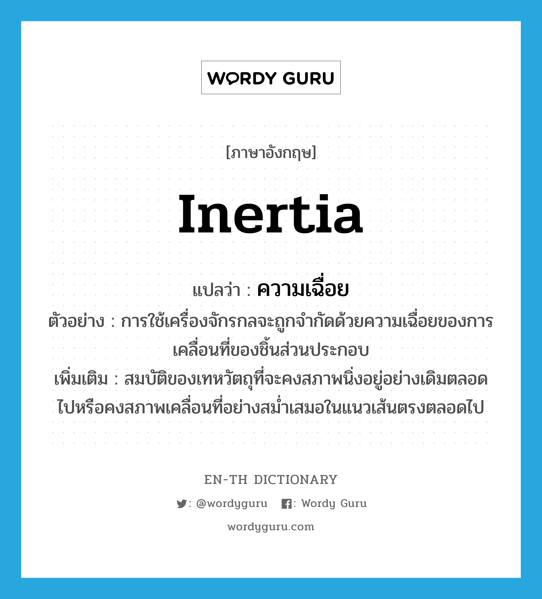 inertia แปลว่า?, คำศัพท์ภาษาอังกฤษ inertia แปลว่า ความเฉื่อย ประเภท N ตัวอย่าง การใช้เครื่องจักรกลจะถูกจำกัดด้วยความเฉื่อยของการเคลื่อนที่ของชิ้นส่วนประกอบ เพิ่มเติม สมบัติของเทหวัตถุที่จะคงสภาพนิ่งอยู่อย่างเดิมตลอดไปหรือคงสภาพเคลื่อนที่อย่างสม่ำเสมอในแนวเส้นตรงตลอดไป หมวด N