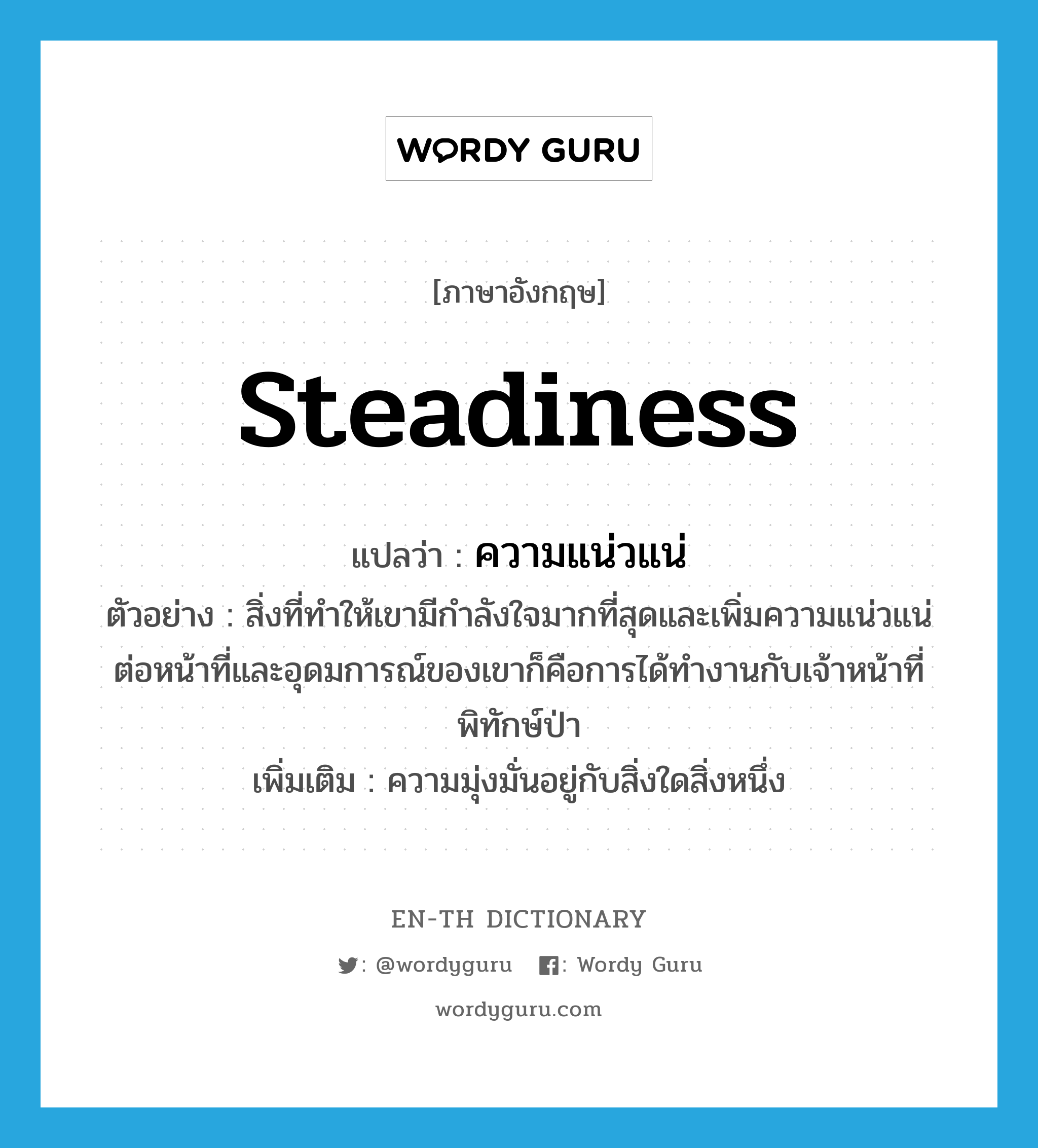 steadiness แปลว่า?, คำศัพท์ภาษาอังกฤษ steadiness แปลว่า ความแน่วแน่ ประเภท N ตัวอย่าง สิ่งที่ทำให้เขามีกำลังใจมากที่สุดและเพิ่มความแน่วแน่ต่อหน้าที่และอุดมการณ์ของเขาก็คือการได้ทำงานกับเจ้าหน้าที่พิทักษ์ป่า เพิ่มเติม ความมุ่งมั่นอยู่กับสิ่งใดสิ่งหนึ่ง หมวด N