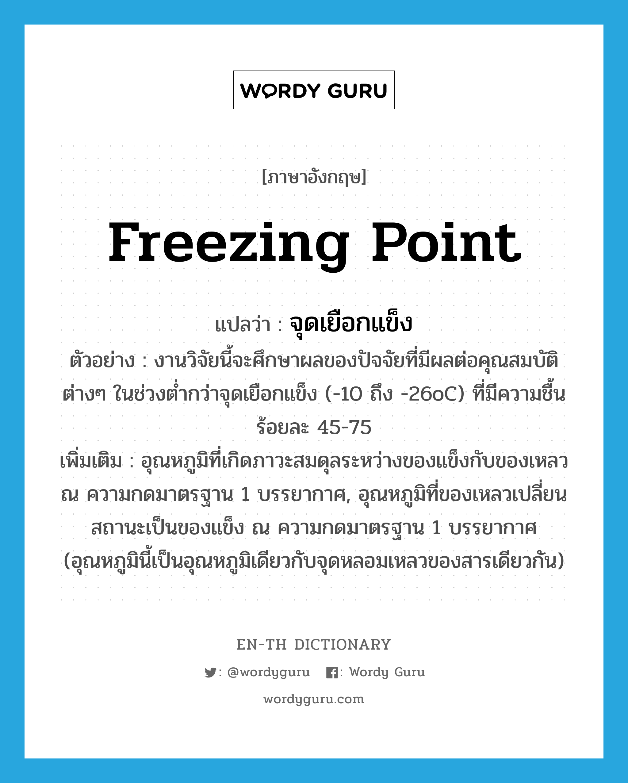freezing point แปลว่า?, คำศัพท์ภาษาอังกฤษ freezing point แปลว่า จุดเยือกแข็ง ประเภท N ตัวอย่าง งานวิจัยนี้จะศึกษาผลของปัจจัยที่มีผลต่อคุณสมบัติต่างๆ ในช่วงต่ำกว่าจุดเยือกแข็ง (-10 ถึง -26oC) ที่มีความชื้นร้อยละ 45-75 เพิ่มเติม อุณหภูมิที่เกิดภาวะสมดุลระหว่างของแข็งกับของเหลว ณ ความกดมาตรฐาน 1 บรรยากาศ, อุณหภูมิที่ของเหลวเปลี่ยนสถานะเป็นของแข็ง ณ ความกดมาตรฐาน 1 บรรยากาศ (อุณหภูมินี้เป็นอุณหภูมิเดียวกับจุดหลอมเหลวของสารเดียวกัน) หมวด N
