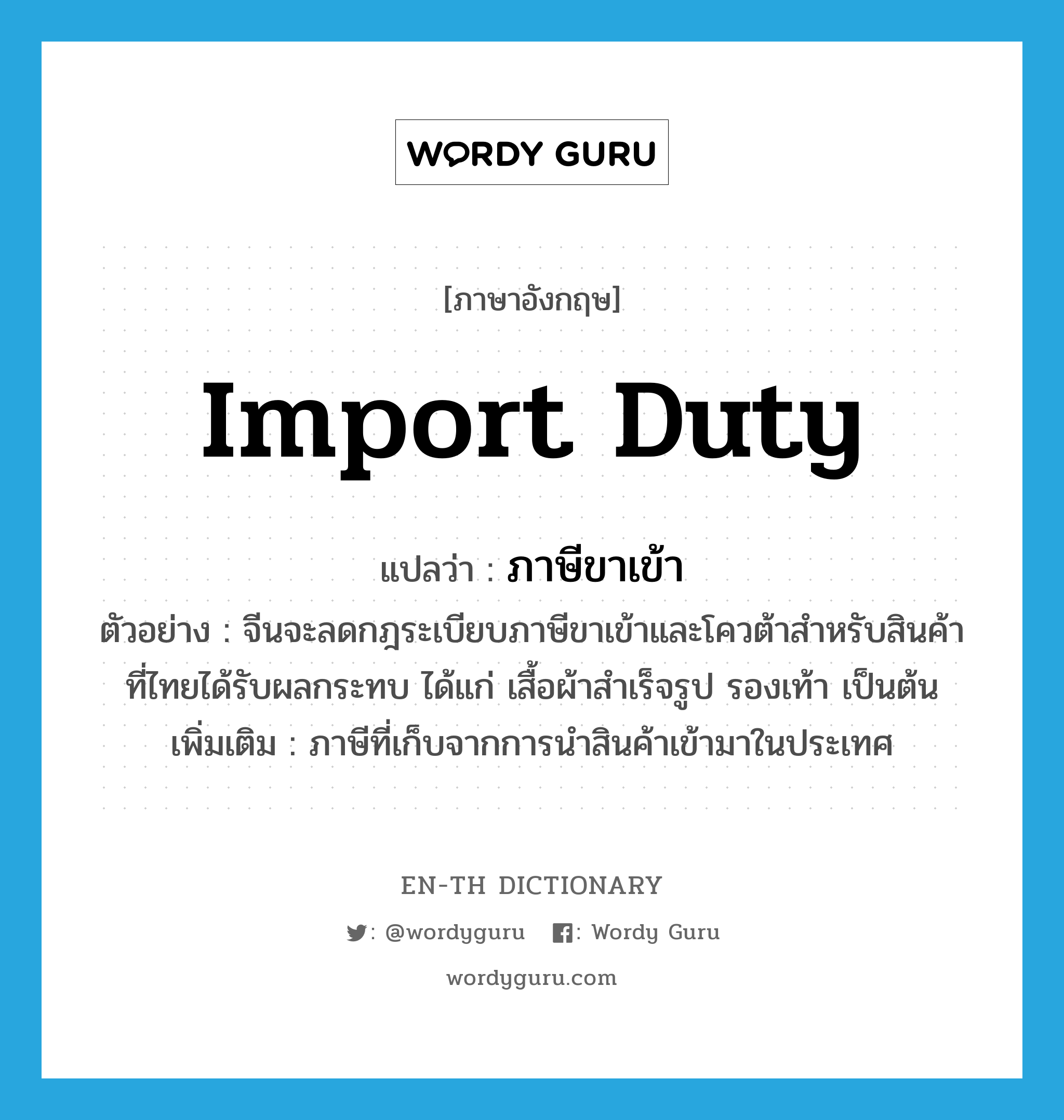 import duty แปลว่า?, คำศัพท์ภาษาอังกฤษ import duty แปลว่า ภาษีขาเข้า ประเภท N ตัวอย่าง จีนจะลดกฎระเบียบภาษีขาเข้าและโควต้าสำหรับสินค้าที่ไทยได้รับผลกระทบ ได้แก่ เสื้อผ้าสำเร็จรูป รองเท้า เป็นต้น เพิ่มเติม ภาษีที่เก็บจากการนำสินค้าเข้ามาในประเทศ หมวด N