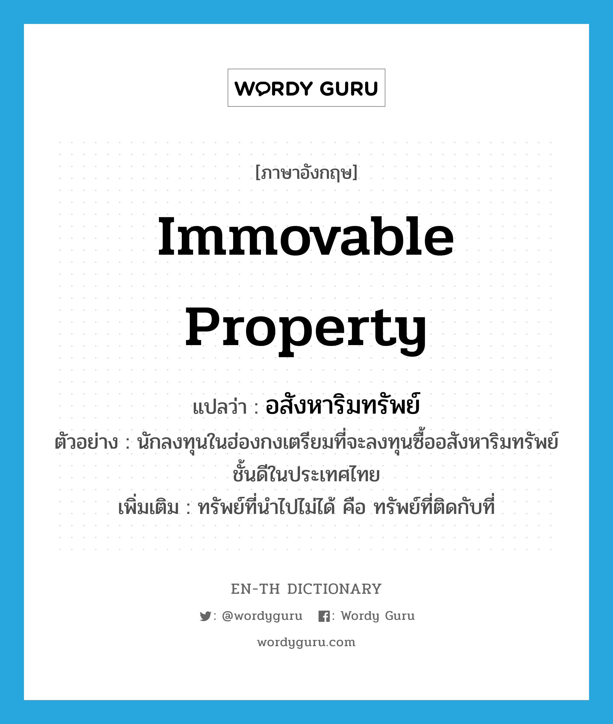 immovable property แปลว่า?, คำศัพท์ภาษาอังกฤษ immovable property แปลว่า อสังหาริมทรัพย์ ประเภท N ตัวอย่าง นักลงทุนในฮ่องกงเตรียมที่จะลงทุนซื้ออสังหาริมทรัพย์ชั้นดีในประเทศไทย เพิ่มเติม ทรัพย์ที่นำไปไม่ได้ คือ ทรัพย์ที่ติดกับที่ หมวด N