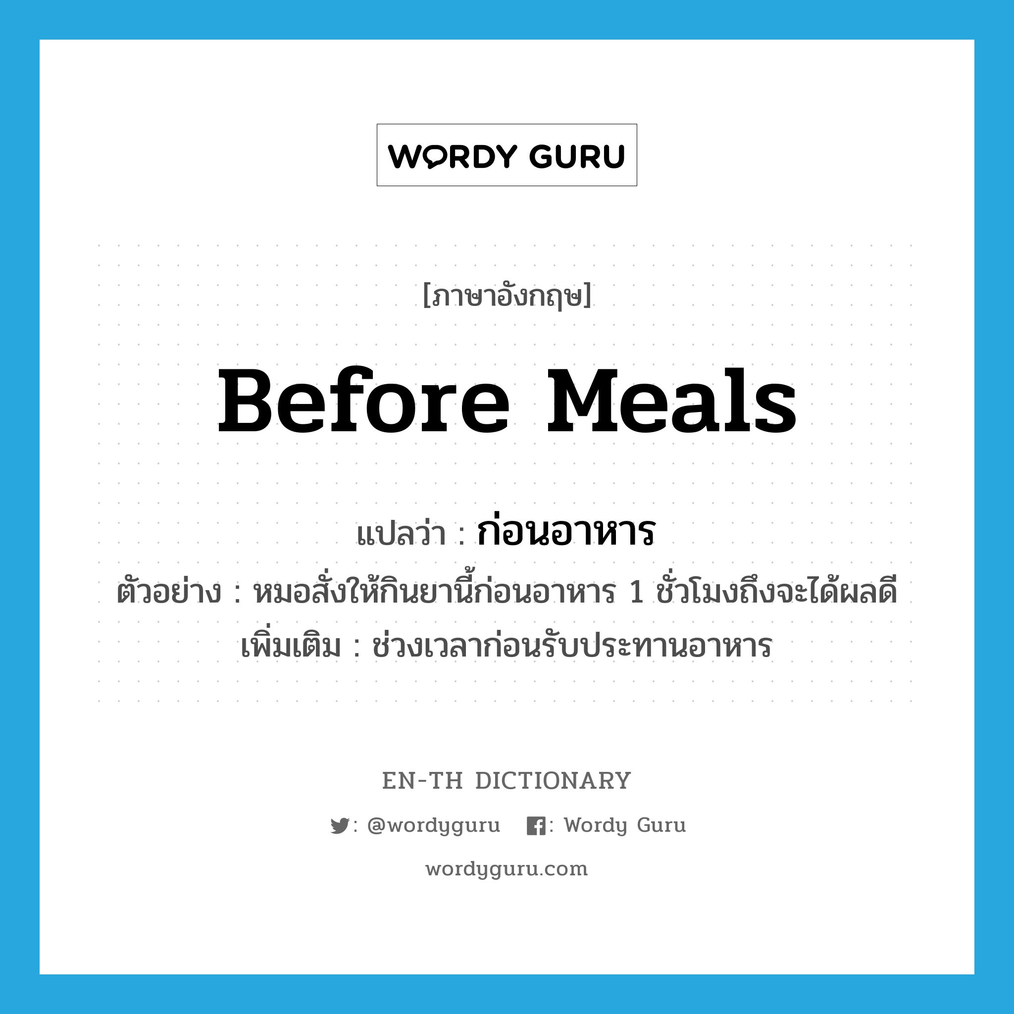 before meals แปลว่า?, คำศัพท์ภาษาอังกฤษ before meals แปลว่า ก่อนอาหาร ประเภท ADV ตัวอย่าง หมอสั่งให้กินยานี้ก่อนอาหาร 1 ชั่วโมงถึงจะได้ผลดี เพิ่มเติม ช่วงเวลาก่อนรับประทานอาหาร หมวด ADV