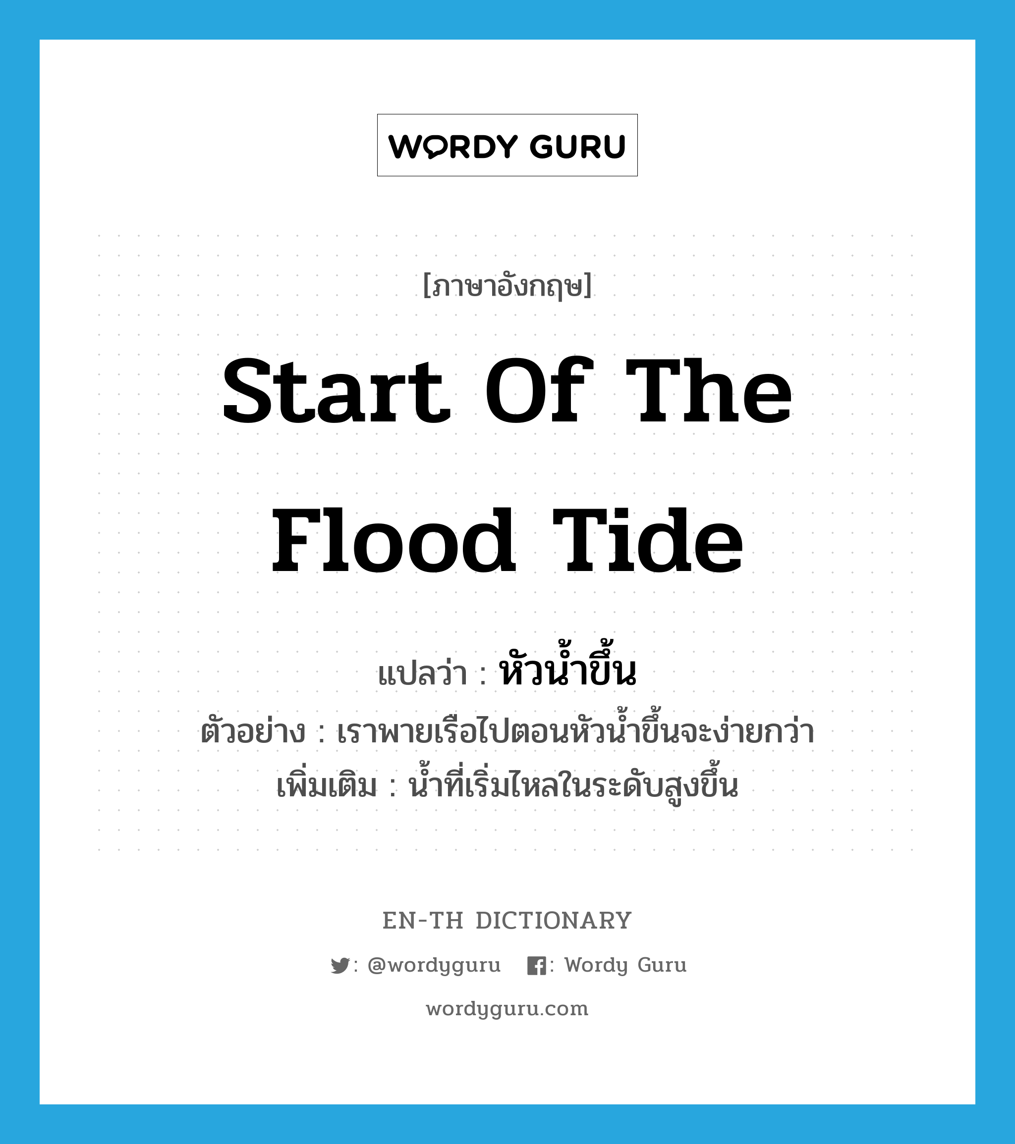start of the flood tide แปลว่า?, คำศัพท์ภาษาอังกฤษ start of the flood tide แปลว่า หัวน้ำขึ้น ประเภท N ตัวอย่าง เราพายเรือไปตอนหัวน้ำขึ้นจะง่ายกว่า เพิ่มเติม น้ำที่เริ่มไหลในระดับสูงขึ้น หมวด N