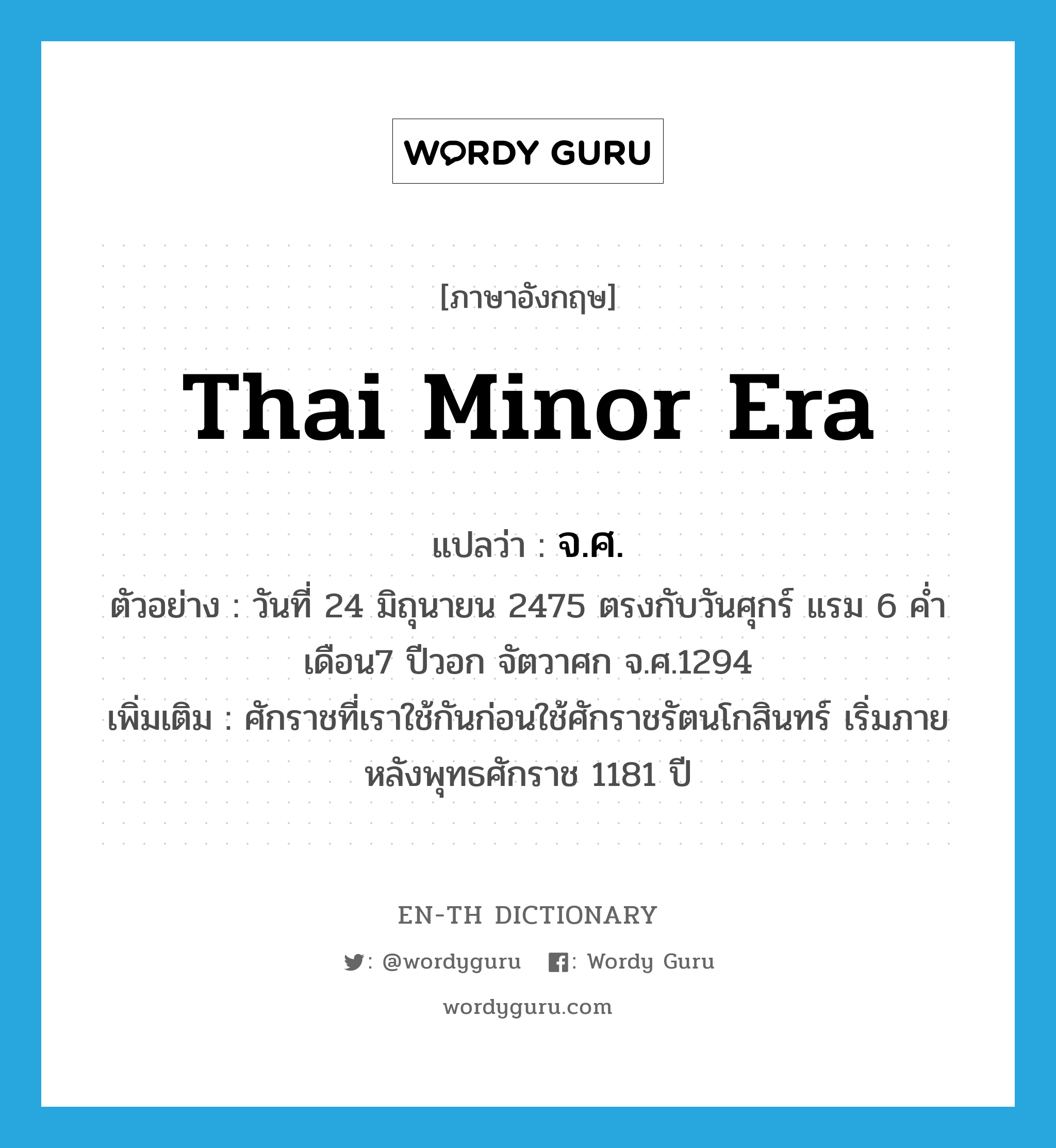 Thai minor era แปลว่า?, คำศัพท์ภาษาอังกฤษ Thai minor era แปลว่า จ.ศ. ประเภท N ตัวอย่าง วันที่ 24 มิถุนายน 2475 ตรงกับวันศุกร์ แรม 6 ค่ำ เดือน7 ปีวอก จัตวาศก จ.ศ.1294 เพิ่มเติม ศักราชที่เราใช้กันก่อนใช้ศักราชรัตนโกสินทร์ เริ่มภายหลังพุทธศักราช 1181 ปี หมวด N