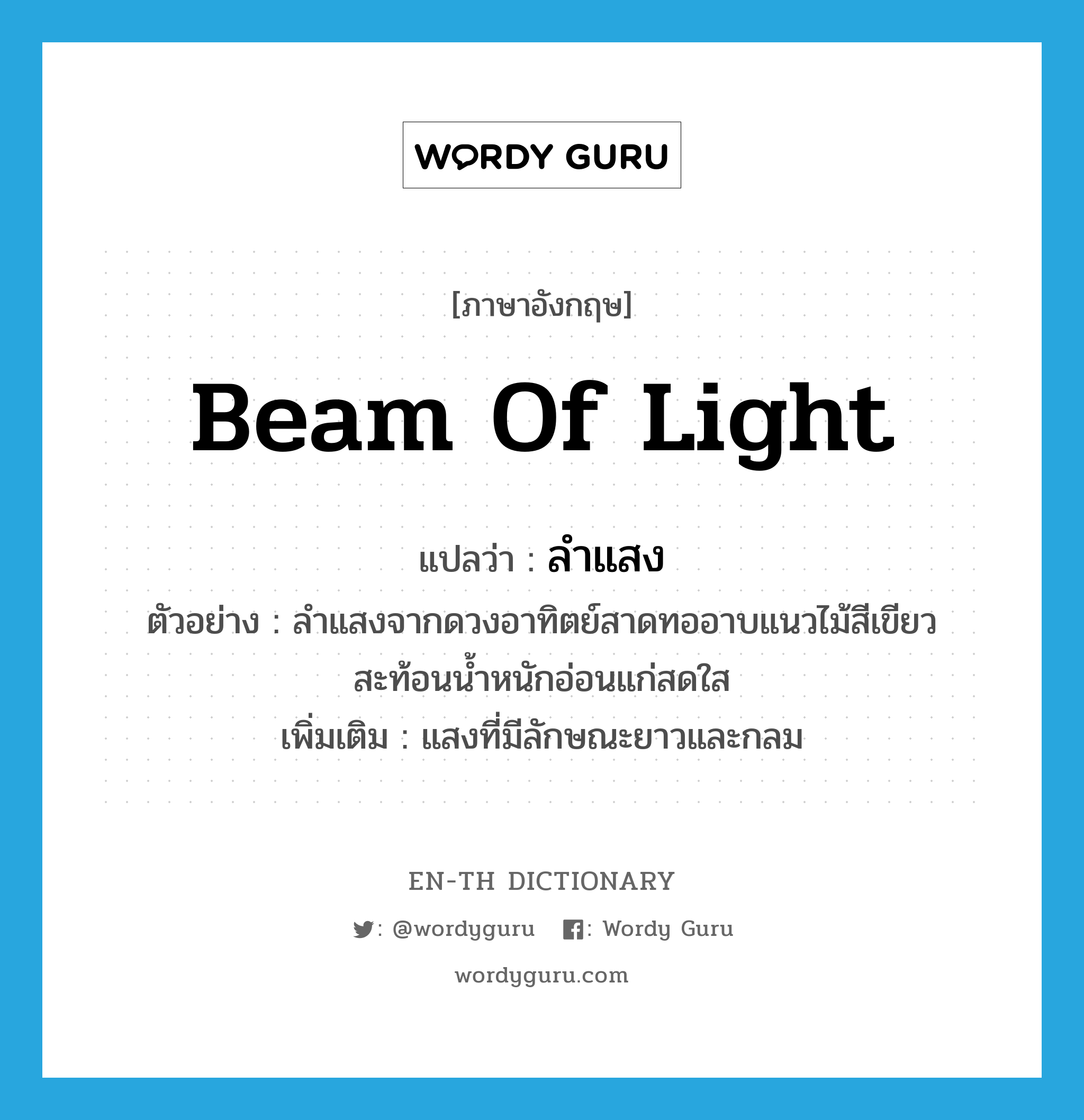 beam of light แปลว่า?, คำศัพท์ภาษาอังกฤษ beam of light แปลว่า ลำแสง ประเภท N ตัวอย่าง ลำแสงจากดวงอาทิตย์สาดทออาบแนวไม้สีเขียว สะท้อนน้ำหนักอ่อนแก่สดใส เพิ่มเติม แสงที่มีลักษณะยาวและกลม หมวด N