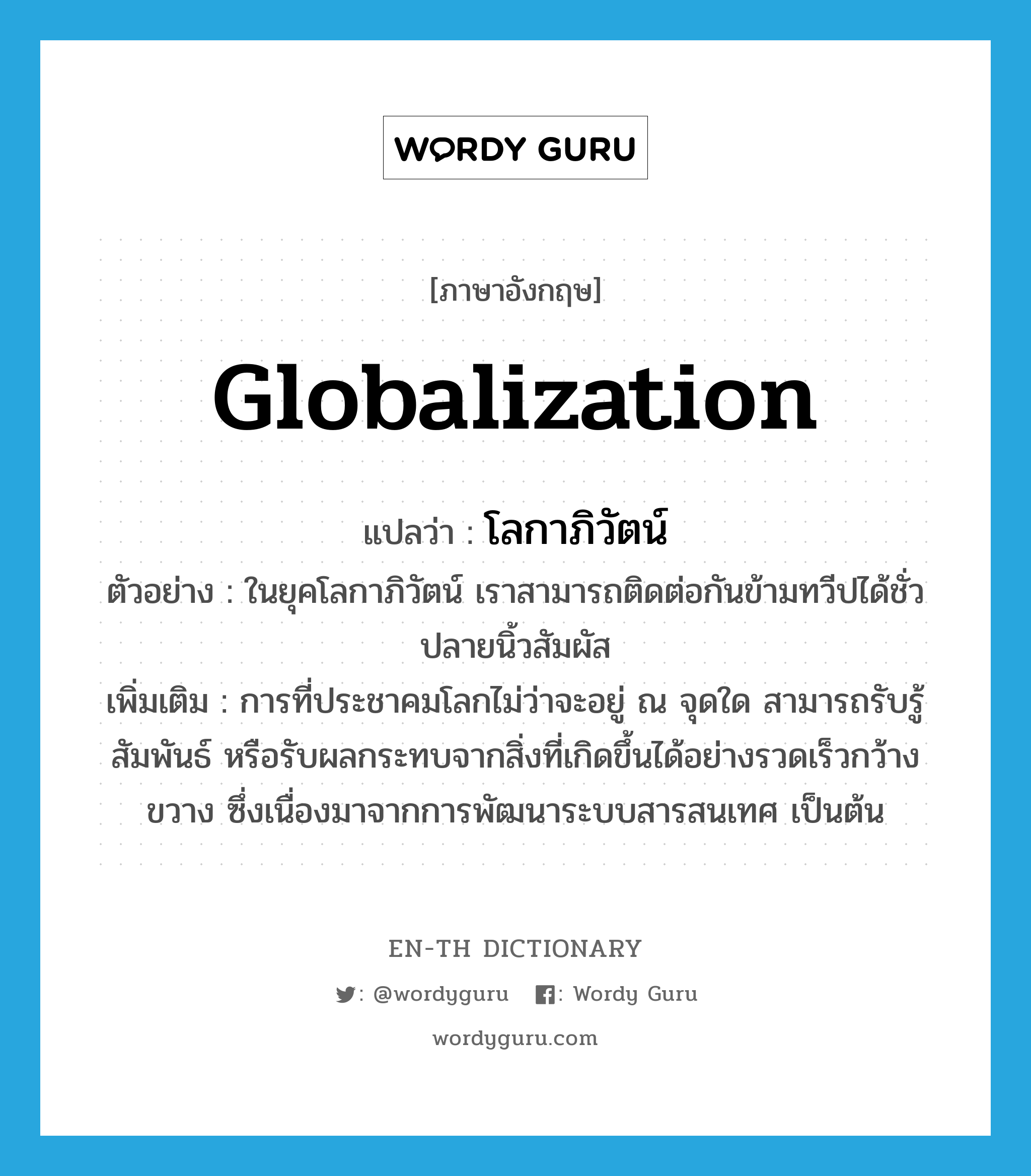 globalization แปลว่า?, คำศัพท์ภาษาอังกฤษ globalization แปลว่า โลกาภิวัตน์ ประเภท N ตัวอย่าง ในยุคโลกาภิวัตน์ เราสามารถติดต่อกันข้ามทวีปได้ชั่วปลายนิ้วสัมผัส เพิ่มเติม การที่ประชาคมโลกไม่ว่าจะอยู่ ณ จุดใด สามารถรับรู้ สัมพันธ์ หรือรับผลกระทบจากสิ่งที่เกิดขึ้นได้อย่างรวดเร็วกว้างขวาง ซึ่งเนื่องมาจากการพัฒนาระบบสารสนเทศ เป็นต้น หมวด N