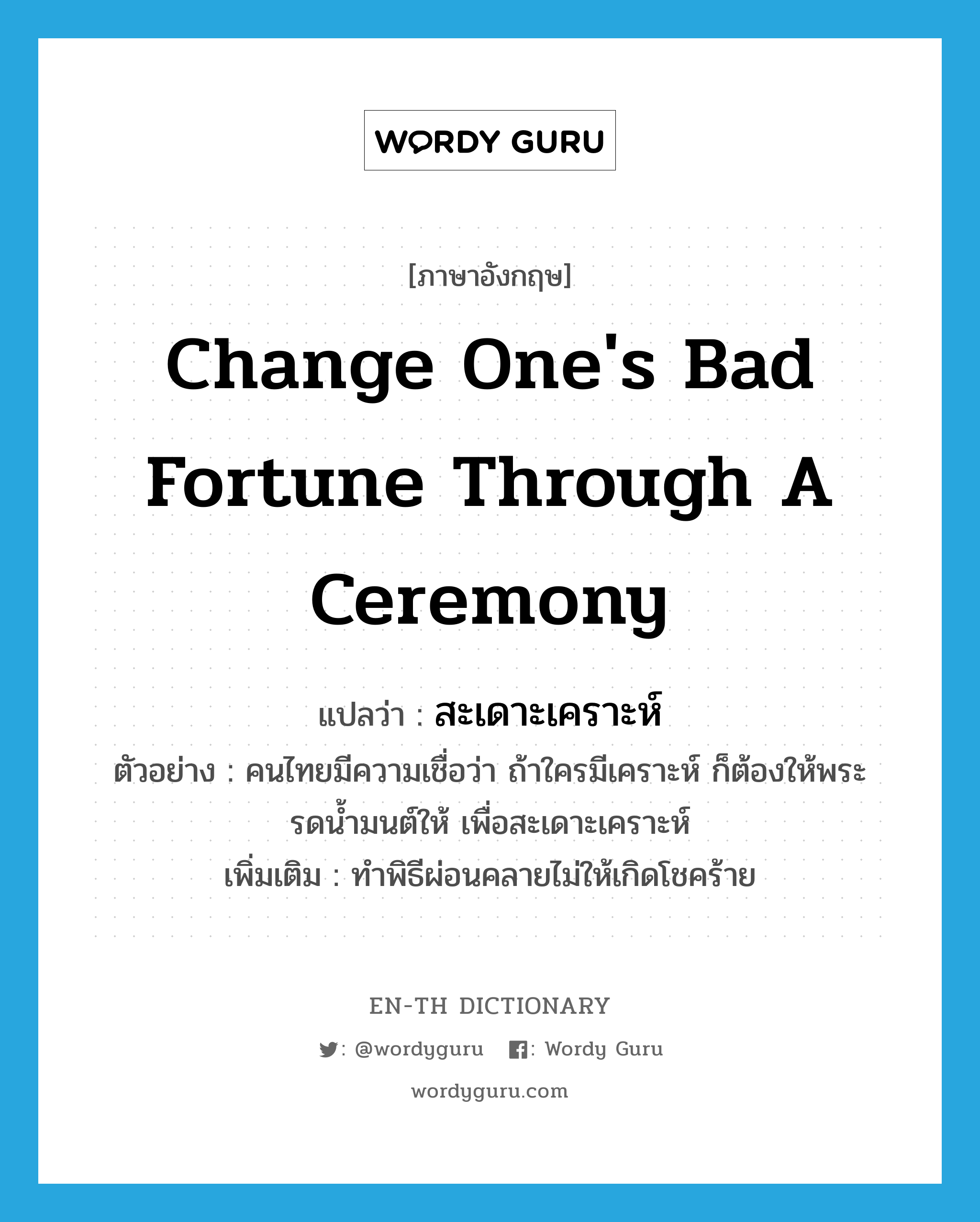 สะเดาะเคราะห์ ภาษาอังกฤษ?, คำศัพท์ภาษาอังกฤษ สะเดาะเคราะห์ แปลว่า change one's bad fortune through a ceremony ประเภท V ตัวอย่าง คนไทยมีความเชื่อว่า ถ้าใครมีเคราะห์ ก็ต้องให้พระรดน้ำมนต์ให้ เพื่อสะเดาะเคราะห์ เพิ่มเติม ทำพิธีผ่อนคลายไม่ให้เกิดโชคร้าย หมวด V