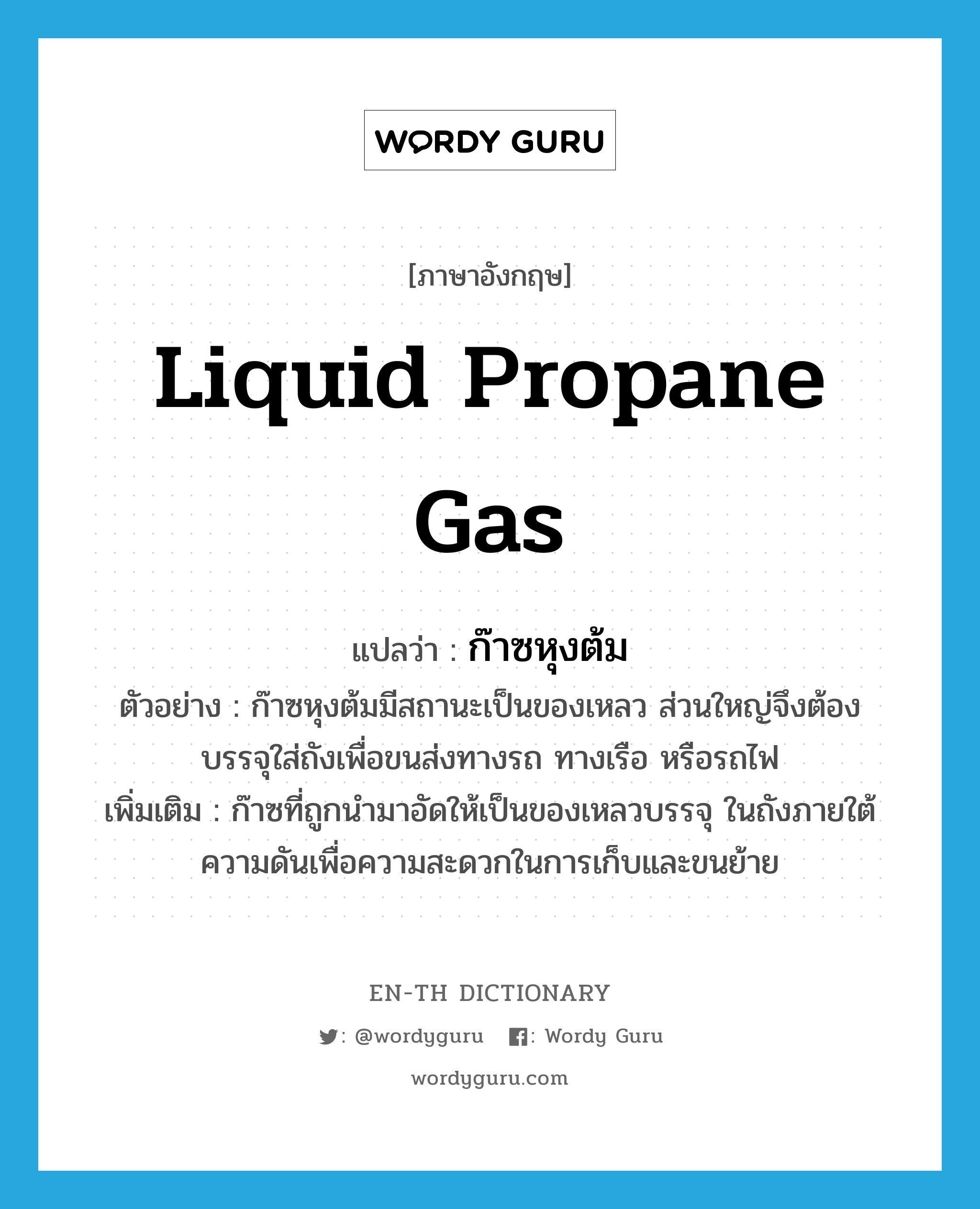 liquid propane gas แปลว่า?, คำศัพท์ภาษาอังกฤษ liquid propane gas แปลว่า ก๊าซหุงต้ม ประเภท N ตัวอย่าง ก๊าซหุงต้มมีสถานะเป็นของเหลว ส่วนใหญ่จึงต้องบรรจุใส่ถังเพื่อขนส่งทางรถ ทางเรือ หรือรถไฟ เพิ่มเติม ก๊าซที่ถูกนำมาอัดให้เป็นของเหลวบรรจุ ในถังภายใต้ความดันเพื่อความสะดวกในการเก็บและขนย้าย หมวด N