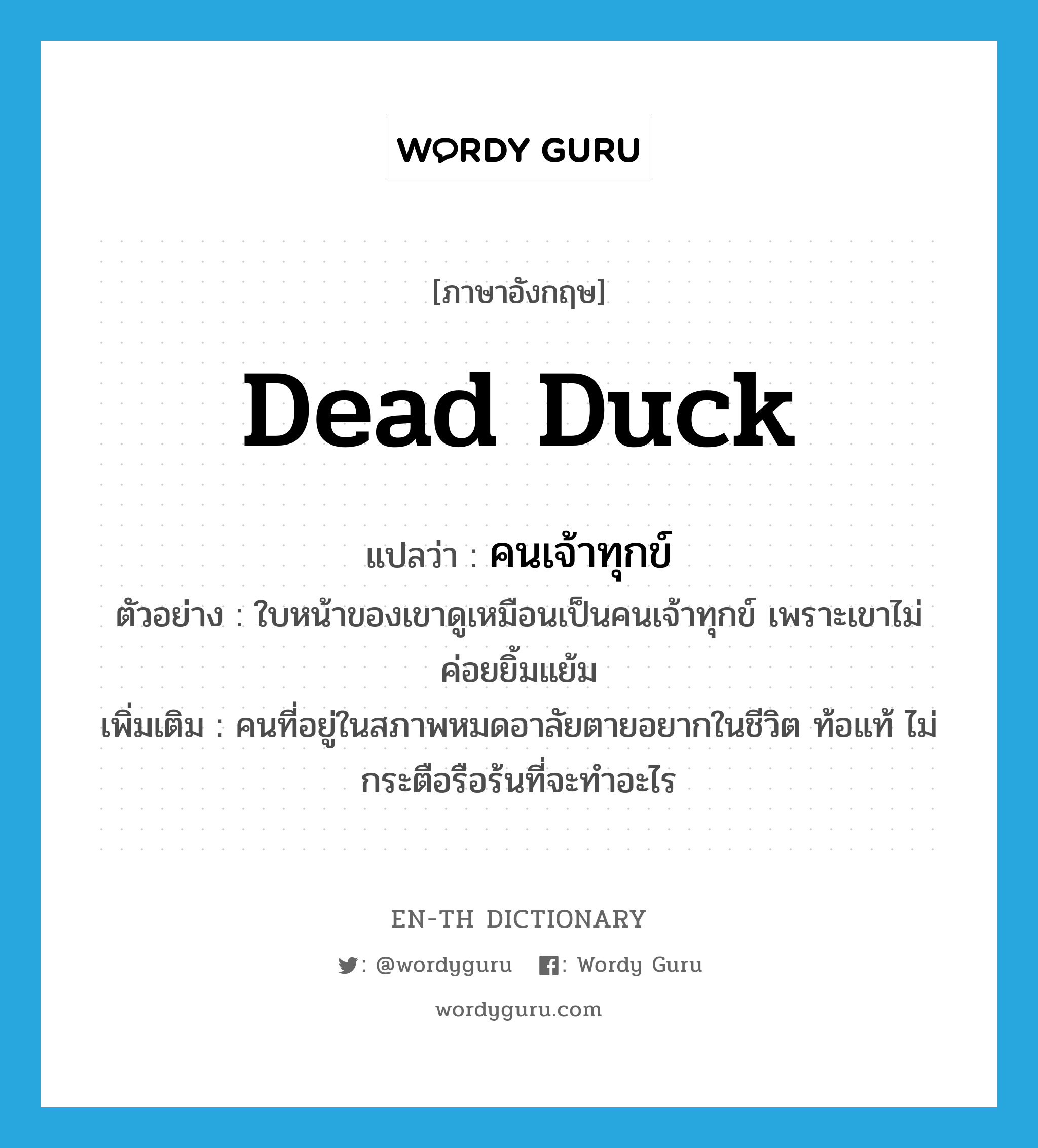 dead duck แปลว่า?, คำศัพท์ภาษาอังกฤษ dead duck แปลว่า คนเจ้าทุกข์ ประเภท N ตัวอย่าง ใบหน้าของเขาดูเหมือนเป็นคนเจ้าทุกข์ เพราะเขาไม่ค่อยยิ้มแย้ม เพิ่มเติม คนที่อยู่ในสภาพหมดอาลัยตายอยากในชีวิต ท้อแท้ ไม่กระตือรือร้นที่จะทำอะไร หมวด N