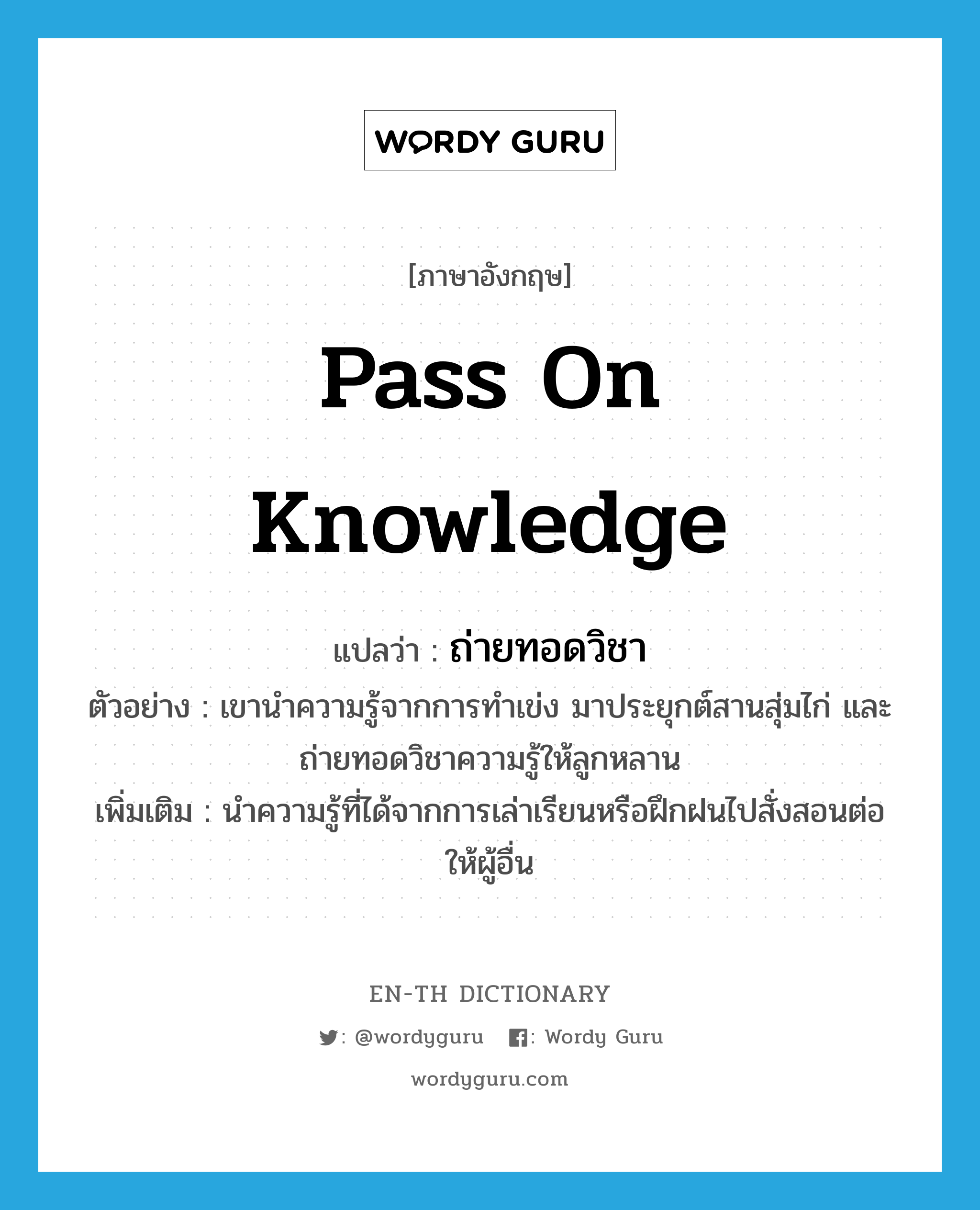pass on knowledge แปลว่า?, คำศัพท์ภาษาอังกฤษ pass on knowledge แปลว่า ถ่ายทอดวิชา ประเภท V ตัวอย่าง เขานำความรู้จากการทำเข่ง มาประยุกต์สานสุ่มไก่ และถ่ายทอดวิชาความรู้ให้ลูกหลาน เพิ่มเติม นำความรู้ที่ได้จากการเล่าเรียนหรือฝึกฝนไปสั่งสอนต่อให้ผู้อื่น หมวด V
