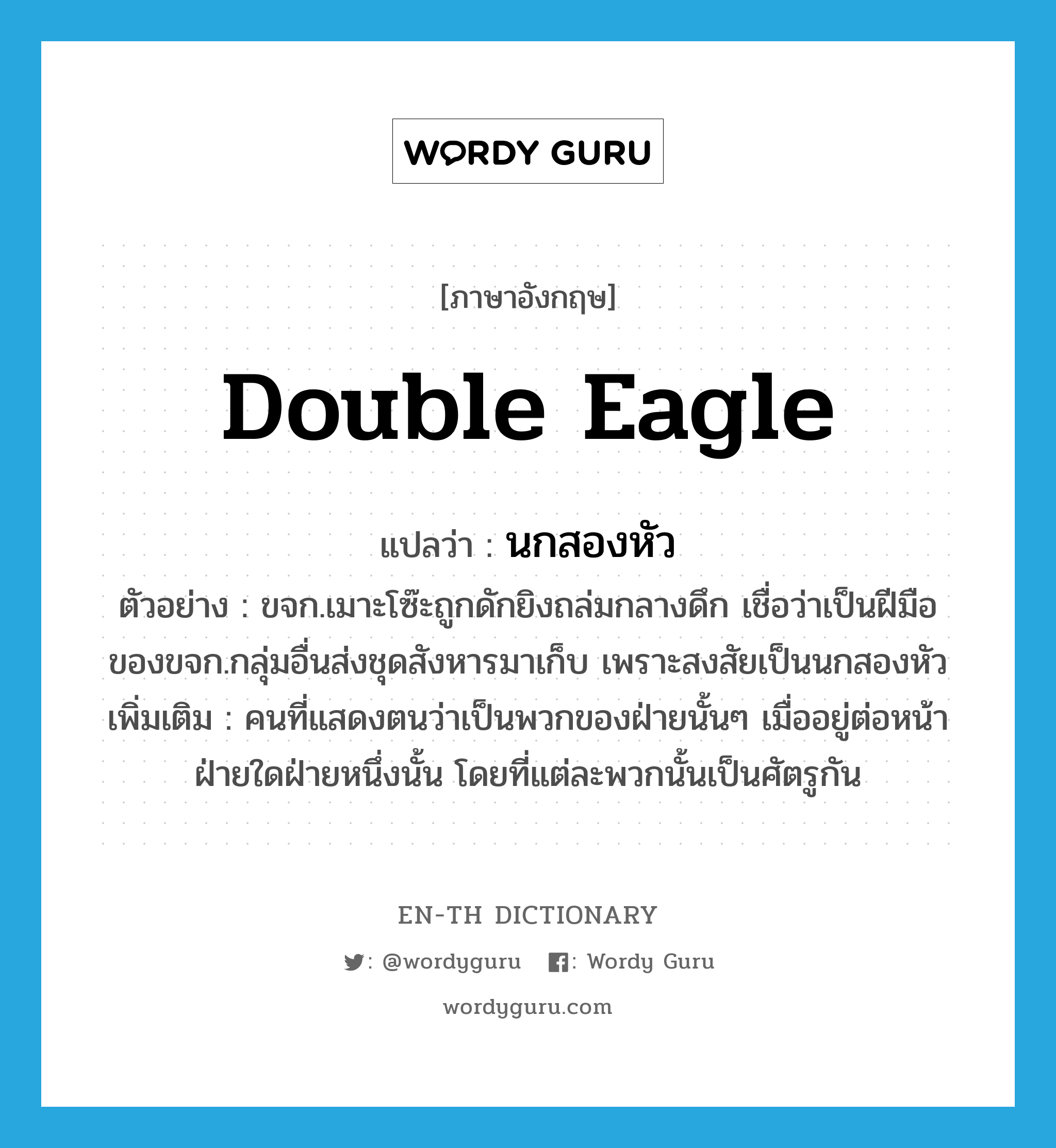 double eagle แปลว่า?, คำศัพท์ภาษาอังกฤษ double eagle แปลว่า นกสองหัว ประเภท N ตัวอย่าง ขจก.เมาะโซ๊ะถูกดักยิงถล่มกลางดึก เชื่อว่าเป็นฝีมือของขจก.กลุ่มอื่นส่งชุดสังหารมาเก็บ เพราะสงสัยเป็นนกสองหัว เพิ่มเติม คนที่แสดงตนว่าเป็นพวกของฝ่ายนั้นๆ เมื่ออยู่ต่อหน้าฝ่ายใดฝ่ายหนึ่งนั้น โดยที่แต่ละพวกนั้นเป็นศัตรูกัน หมวด N