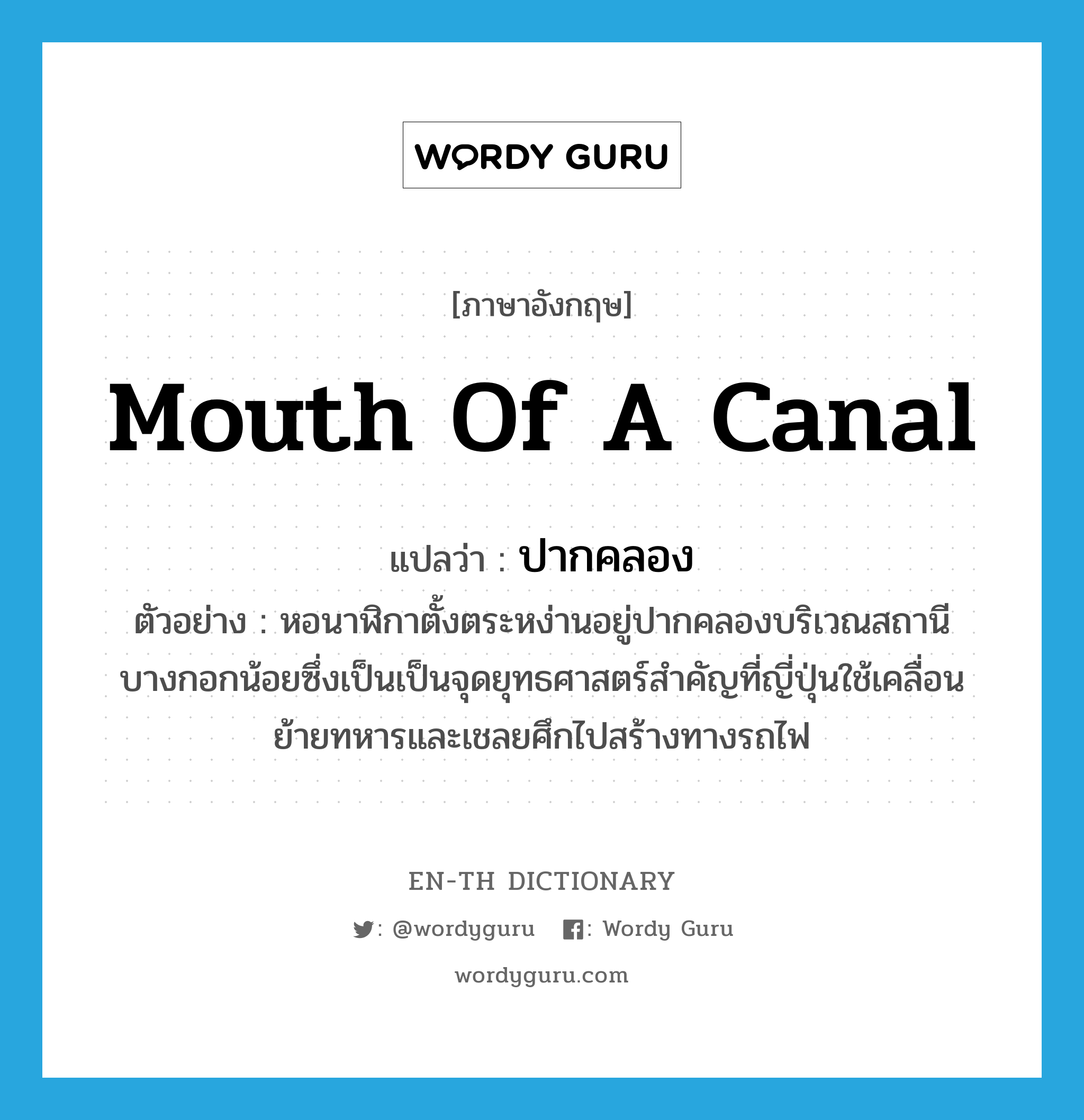 mouth of a canal แปลว่า?, คำศัพท์ภาษาอังกฤษ mouth of a canal แปลว่า ปากคลอง ประเภท N ตัวอย่าง หอนาฬิกาตั้งตระหง่านอยู่ปากคลองบริเวณสถานีบางกอกน้อยซึ่งเป็นเป็นจุดยุทธศาสตร์สำคัญที่ญี่ปุ่นใช้เคลื่อนย้ายทหารและเชลยศึกไปสร้างทางรถไฟ หมวด N