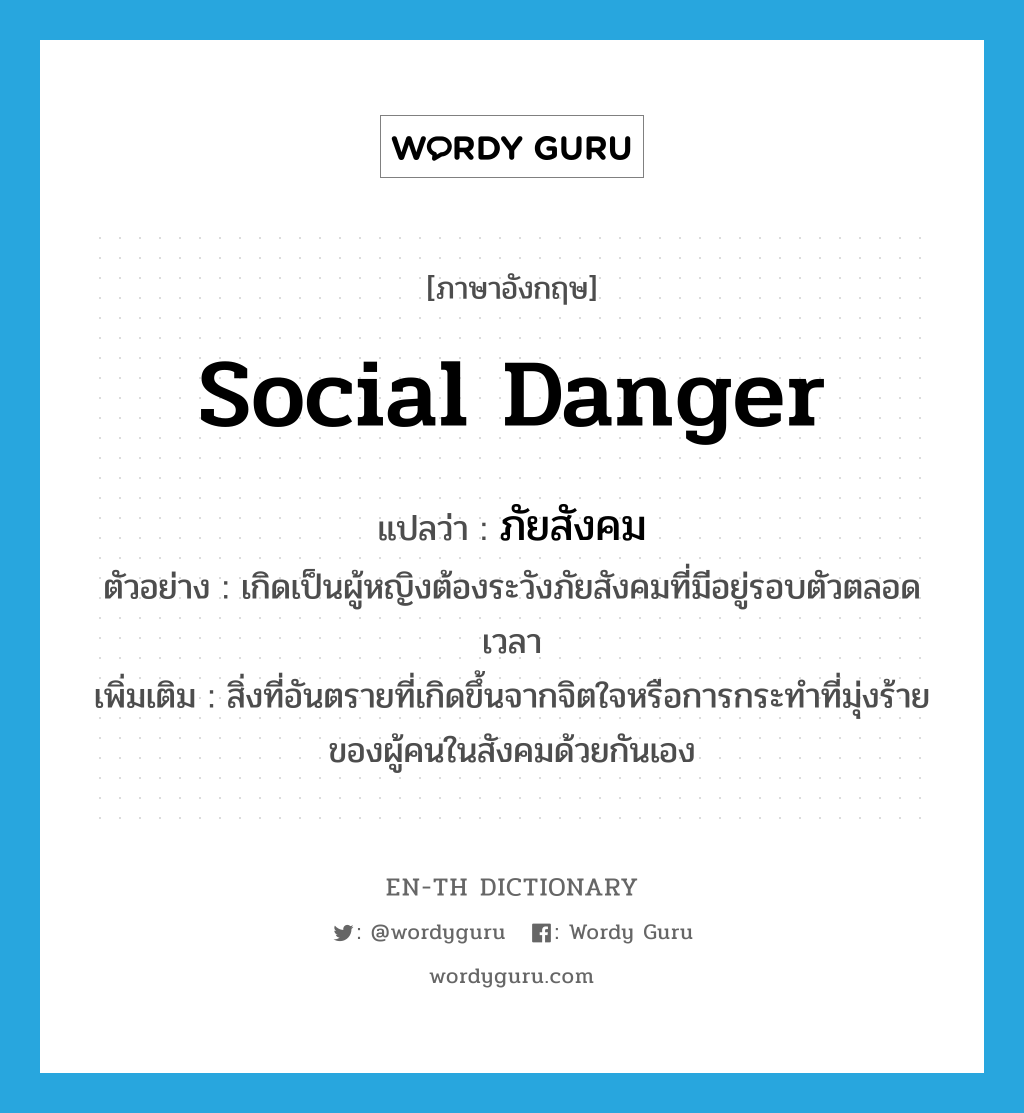 social danger แปลว่า?, คำศัพท์ภาษาอังกฤษ social danger แปลว่า ภัยสังคม ประเภท N ตัวอย่าง เกิดเป็นผู้หญิงต้องระวังภัยสังคมที่มีอยู่รอบตัวตลอดเวลา เพิ่มเติม สิ่งที่อันตรายที่เกิดขึ้นจากจิตใจหรือการกระทำที่มุ่งร้ายของผู้คนในสังคมด้วยกันเอง หมวด N