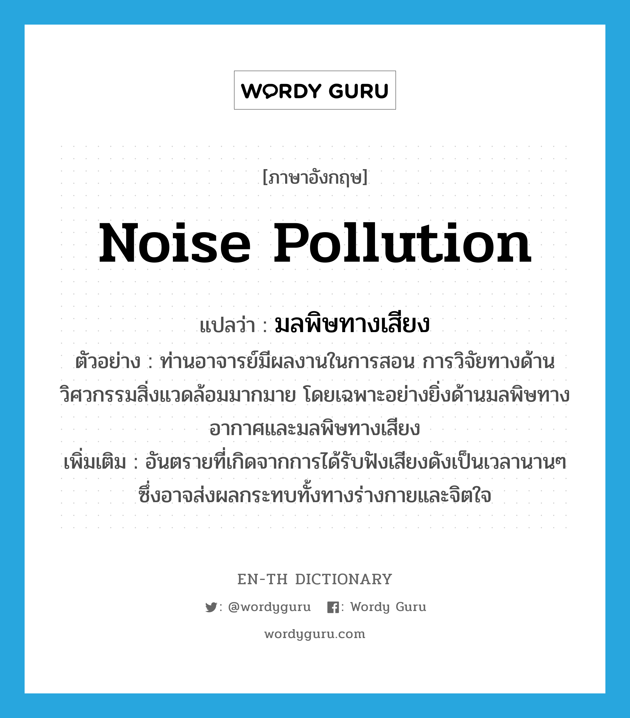 noise pollution แปลว่า?, คำศัพท์ภาษาอังกฤษ noise pollution แปลว่า มลพิษทางเสียง ประเภท N ตัวอย่าง ท่านอาจารย์มีผลงานในการสอน การวิจัยทางด้านวิศวกรรมสิ่งแวดล้อมมากมาย โดยเฉพาะอย่างยิ่งด้านมลพิษทางอากาศและมลพิษทางเสียง เพิ่มเติม อันตรายที่เกิดจากการได้รับฟังเสียงดังเป็นเวลานานๆ ซึ่งอาจส่งผลกระทบทั้งทางร่างกายและจิตใจ หมวด N