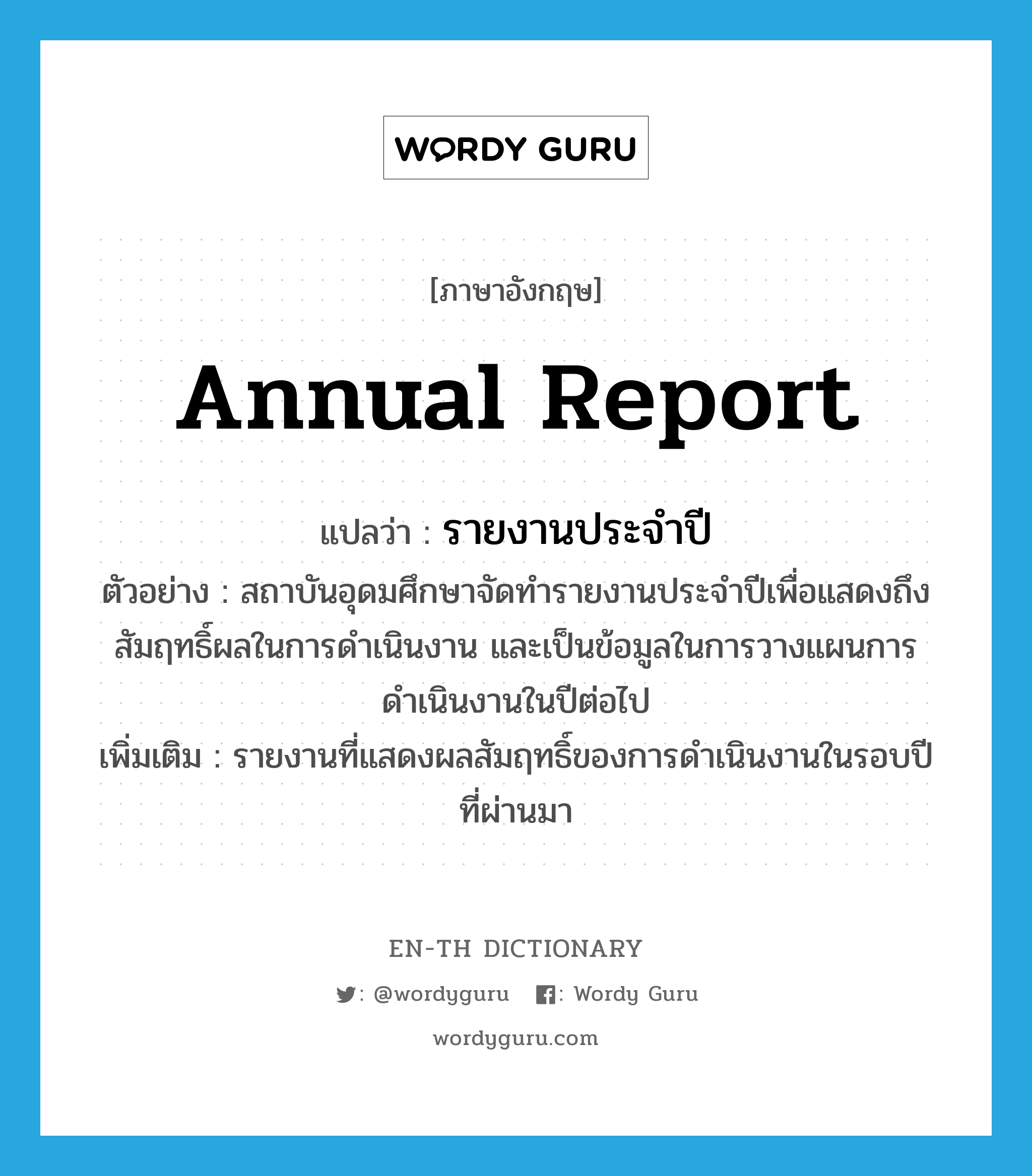 รายงานประจำปี ภาษาอังกฤษ?, คำศัพท์ภาษาอังกฤษ รายงานประจำปี แปลว่า annual report ประเภท N ตัวอย่าง สถาบันอุดมศึกษาจัดทำรายงานประจำปีเพื่อแสดงถึงสัมฤทธิ์ผลในการดำเนินงาน และเป็นข้อมูลในการวางแผนการดำเนินงานในปีต่อไป เพิ่มเติม รายงานที่แสดงผลสัมฤทธิ์ของการดำเนินงานในรอบปีที่ผ่านมา หมวด N