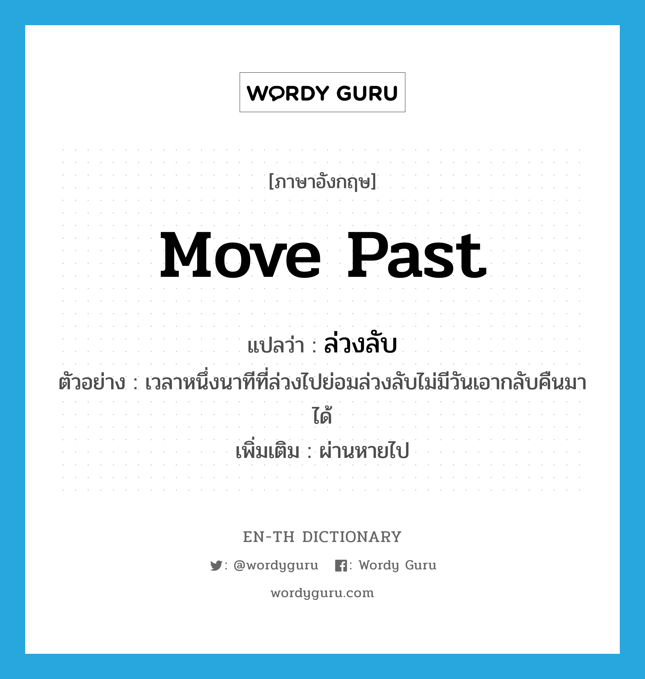 move past แปลว่า?, คำศัพท์ภาษาอังกฤษ move past แปลว่า ล่วงลับ ประเภท V ตัวอย่าง เวลาหนึ่งนาทีที่ล่วงไปย่อมล่วงลับไม่มีวันเอากลับคืนมาได้ เพิ่มเติม ผ่านหายไป หมวด V