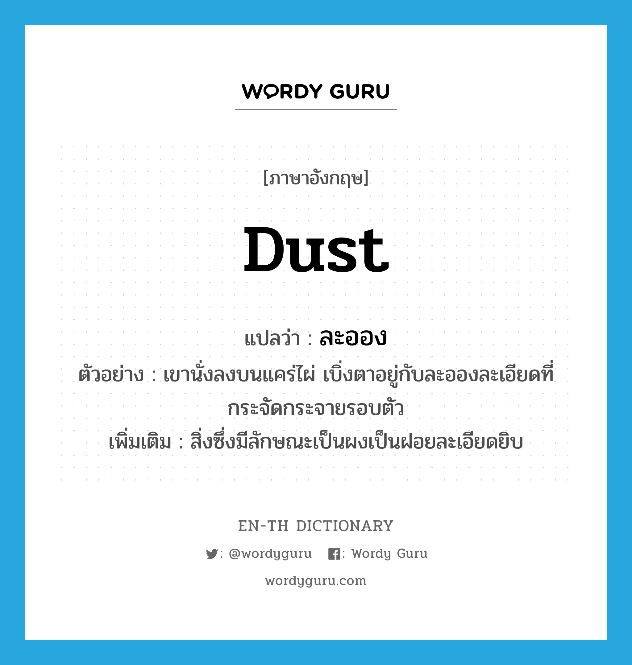 dust แปลว่า?, คำศัพท์ภาษาอังกฤษ dust แปลว่า ละออง ประเภท N ตัวอย่าง เขานั่งลงบนแคร่ไผ่ เบิ่งตาอยู่กับละอองละเอียดที่กระจัดกระจายรอบตัว เพิ่มเติม สิ่งซึ่งมีลักษณะเป็นผงเป็นฝอยละเอียดยิบ หมวด N