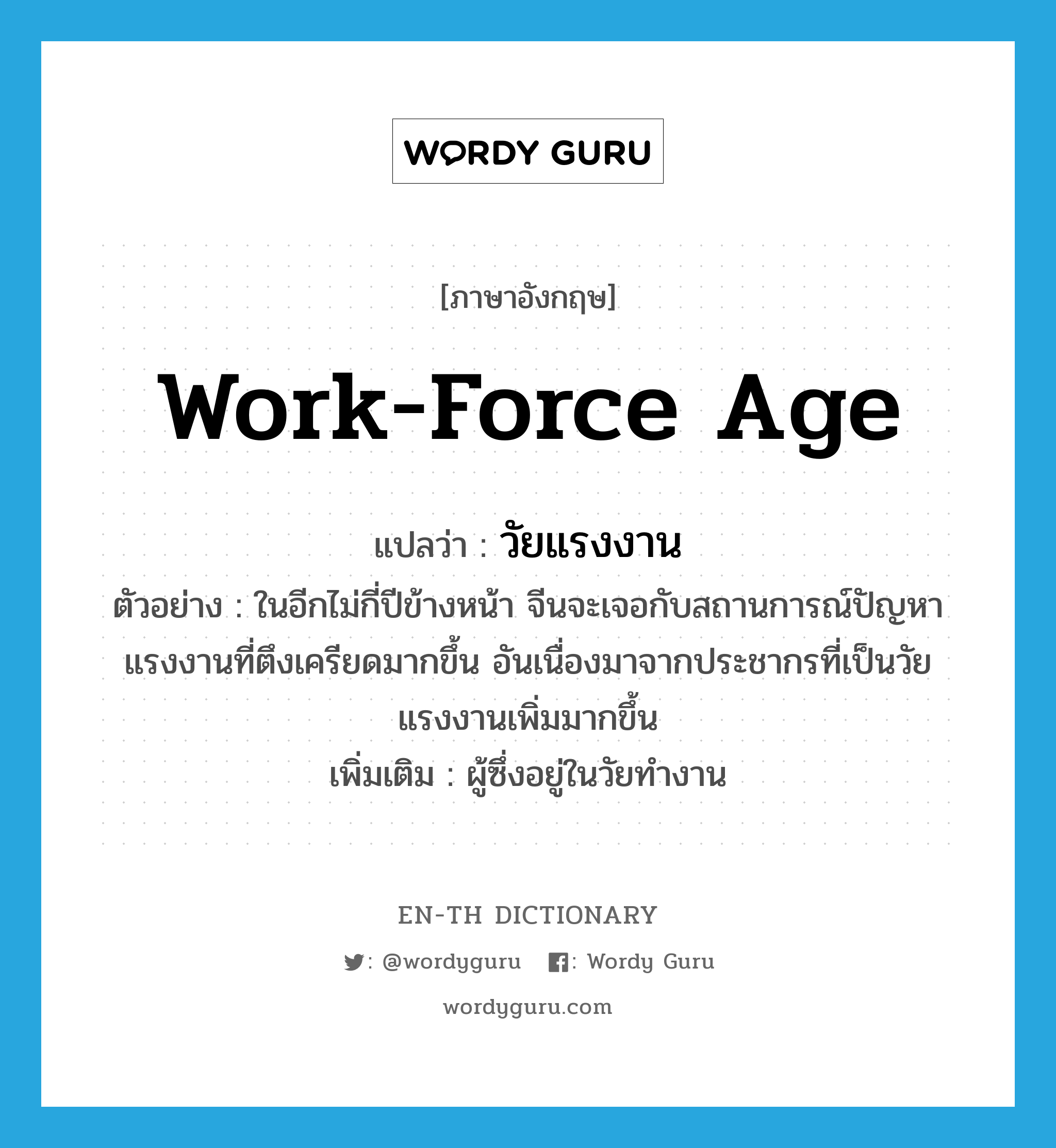 work-force age แปลว่า?, คำศัพท์ภาษาอังกฤษ work-force age แปลว่า วัยแรงงาน ประเภท N ตัวอย่าง ในอีกไม่กี่ปีข้างหน้า จีนจะเจอกับสถานการณ์ปัญหาแรงงานที่ตึงเครียดมากขึ้น อันเนื่องมาจากประชากรที่เป็นวัยแรงงานเพิ่มมากขึ้น เพิ่มเติม ผู้ซึ่งอยู่ในวัยทำงาน หมวด N