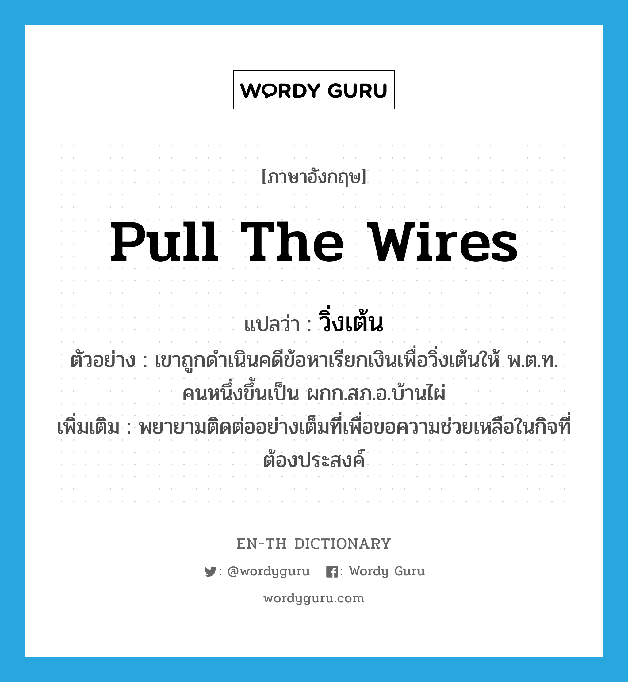 pull the wires แปลว่า?, คำศัพท์ภาษาอังกฤษ pull the wires แปลว่า วิ่งเต้น ประเภท V ตัวอย่าง เขาถูกดำเนินคดีข้อหาเรียกเงินเพื่อวิ่งเต้นให้ พ.ต.ท. คนหนึ่งขึ้นเป็น ผกก.สภ.อ.บ้านไผ่ เพิ่มเติม พยายามติดต่ออย่างเต็มที่เพื่อขอความช่วยเหลือในกิจที่ต้องประสงค์ หมวด V