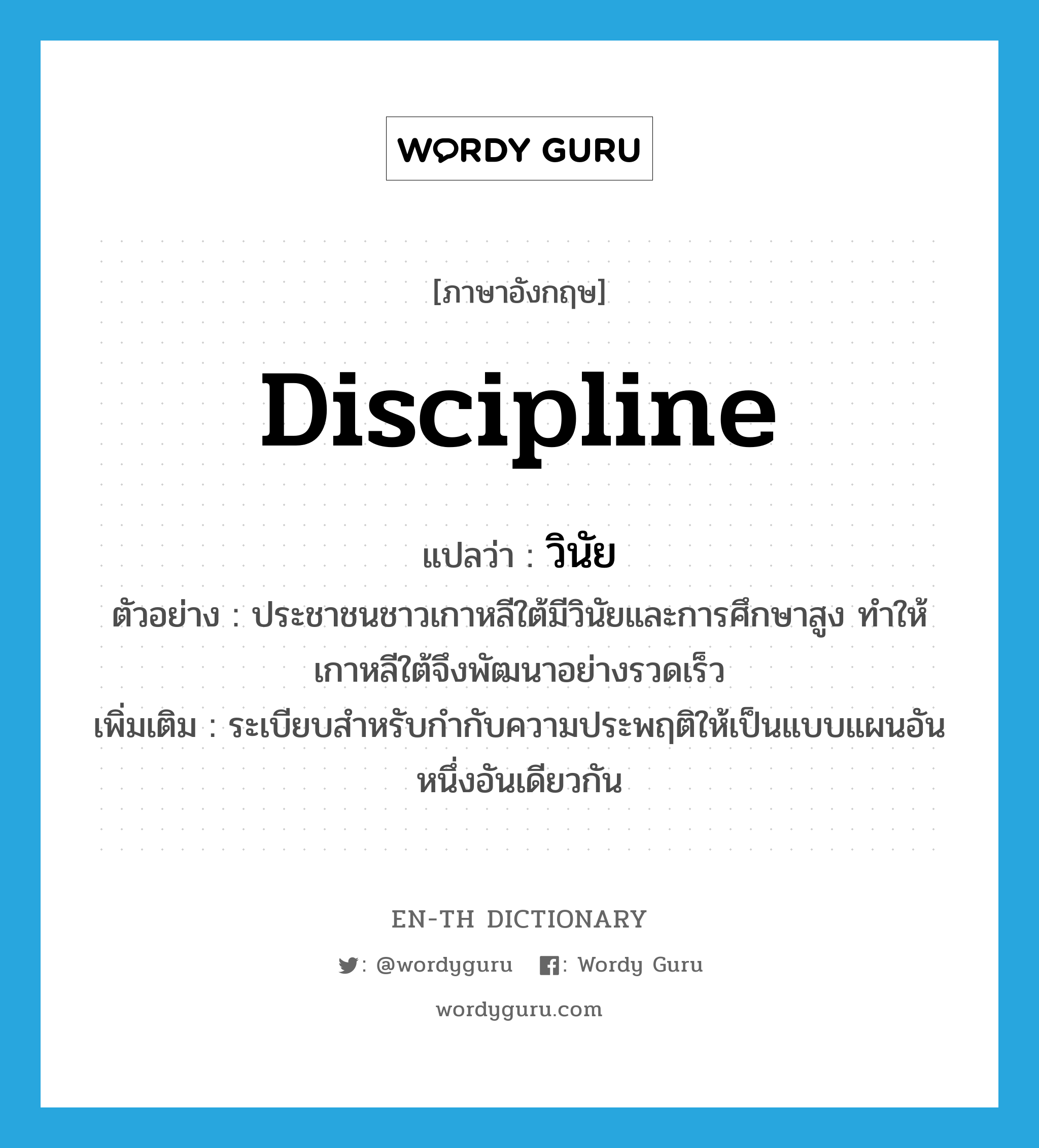 discipline แปลว่า?, คำศัพท์ภาษาอังกฤษ discipline แปลว่า วินัย ประเภท N ตัวอย่าง ประชาชนชาวเกาหลีใต้มีวินัยและการศึกษาสูง ทำให้เกาหลีใต้จึงพัฒนาอย่างรวดเร็ว เพิ่มเติม ระเบียบสำหรับกำกับความประพฤติให้เป็นแบบแผนอันหนึ่งอันเดียวกัน หมวด N