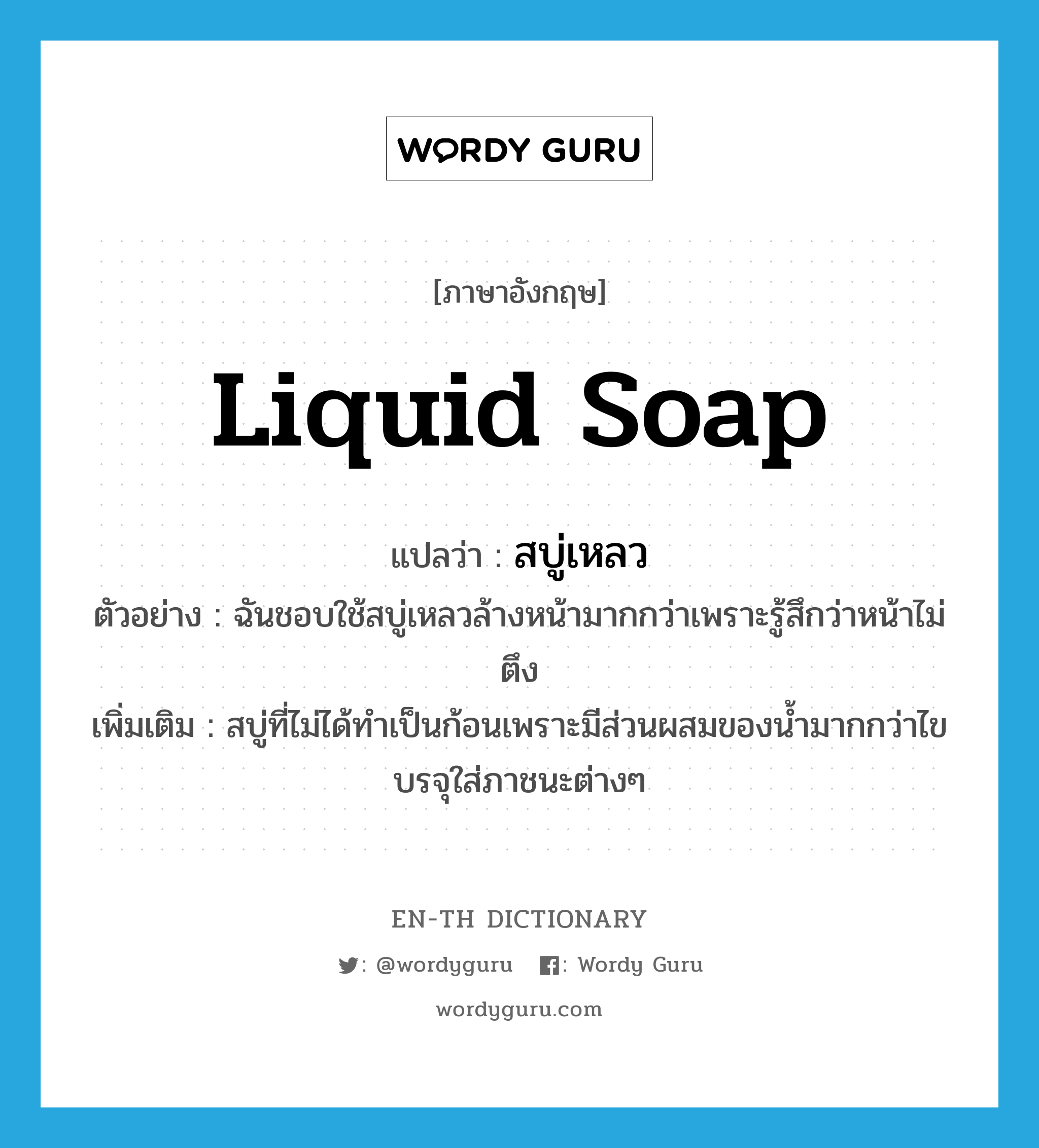 liquid soap แปลว่า?, คำศัพท์ภาษาอังกฤษ liquid soap แปลว่า สบู่เหลว ประเภท N ตัวอย่าง ฉันชอบใช้สบู่เหลวล้างหน้ามากกว่าเพราะรู้สึกว่าหน้าไม่ตึง เพิ่มเติม สบู่ที่ไม่ได้ทำเป็นก้อนเพราะมีส่วนผสมของน้ำมากกว่าไขบรจุใส่ภาชนะต่างๆ หมวด N