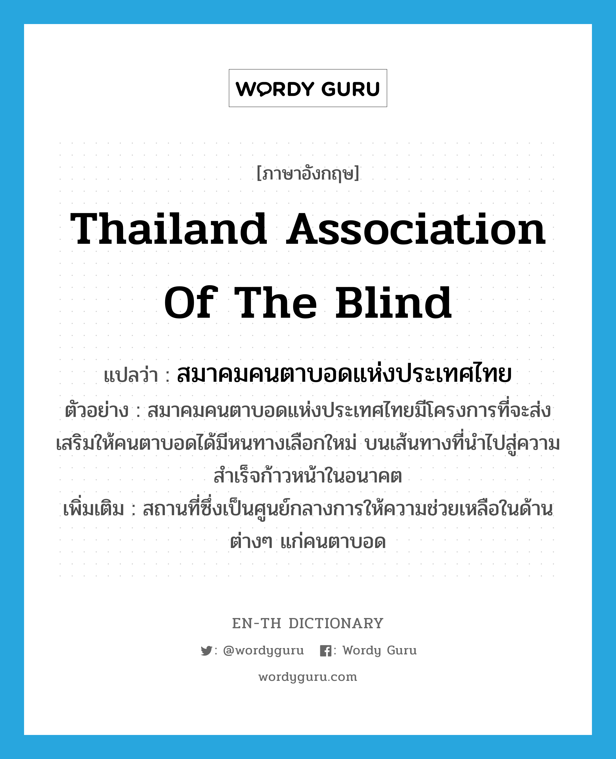 Thailand Association of the Blind แปลว่า?, คำศัพท์ภาษาอังกฤษ Thailand Association of the Blind แปลว่า สมาคมคนตาบอดแห่งประเทศไทย ประเภท N ตัวอย่าง สมาคมคนตาบอดแห่งประเทศไทยมีโครงการที่จะส่งเสริมให้คนตาบอดได้มีหนทางเลือกใหม่ บนเส้นทางที่นำไปสู่ความสำเร็จก้าวหน้าในอนาคต เพิ่มเติม สถานที่ซึ่งเป็นศูนย์กลางการให้ความช่วยเหลือในด้านต่างๆ แก่คนตาบอด หมวด N