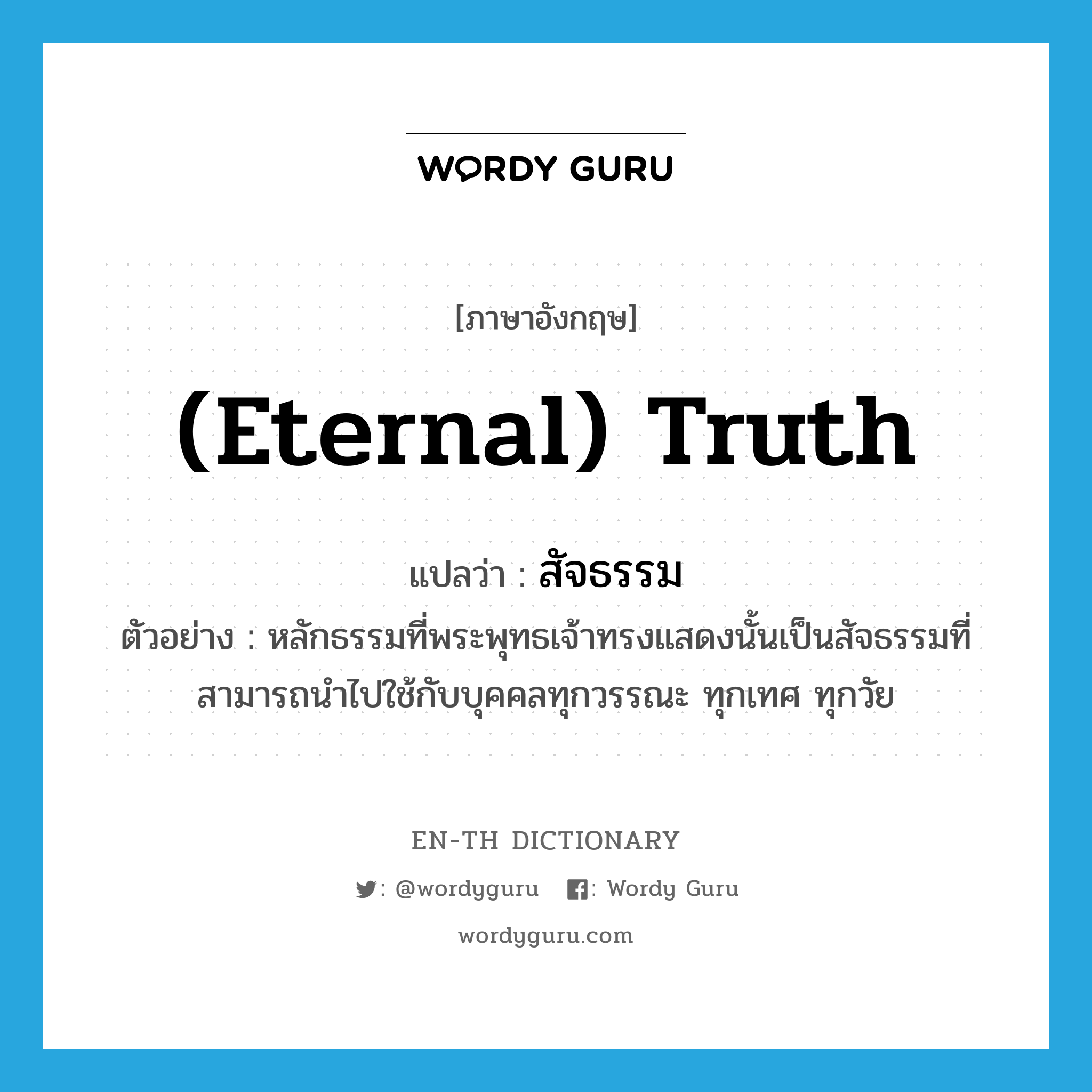 (eternal) truth แปลว่า?, คำศัพท์ภาษาอังกฤษ (eternal) truth แปลว่า สัจธรรม ประเภท N ตัวอย่าง หลักธรรมที่พระพุทธเจ้าทรงแสดงนั้นเป็นสัจธรรมที่สามารถนำไปใช้กับบุคคลทุกวรรณะ ทุกเทศ ทุกวัย หมวด N