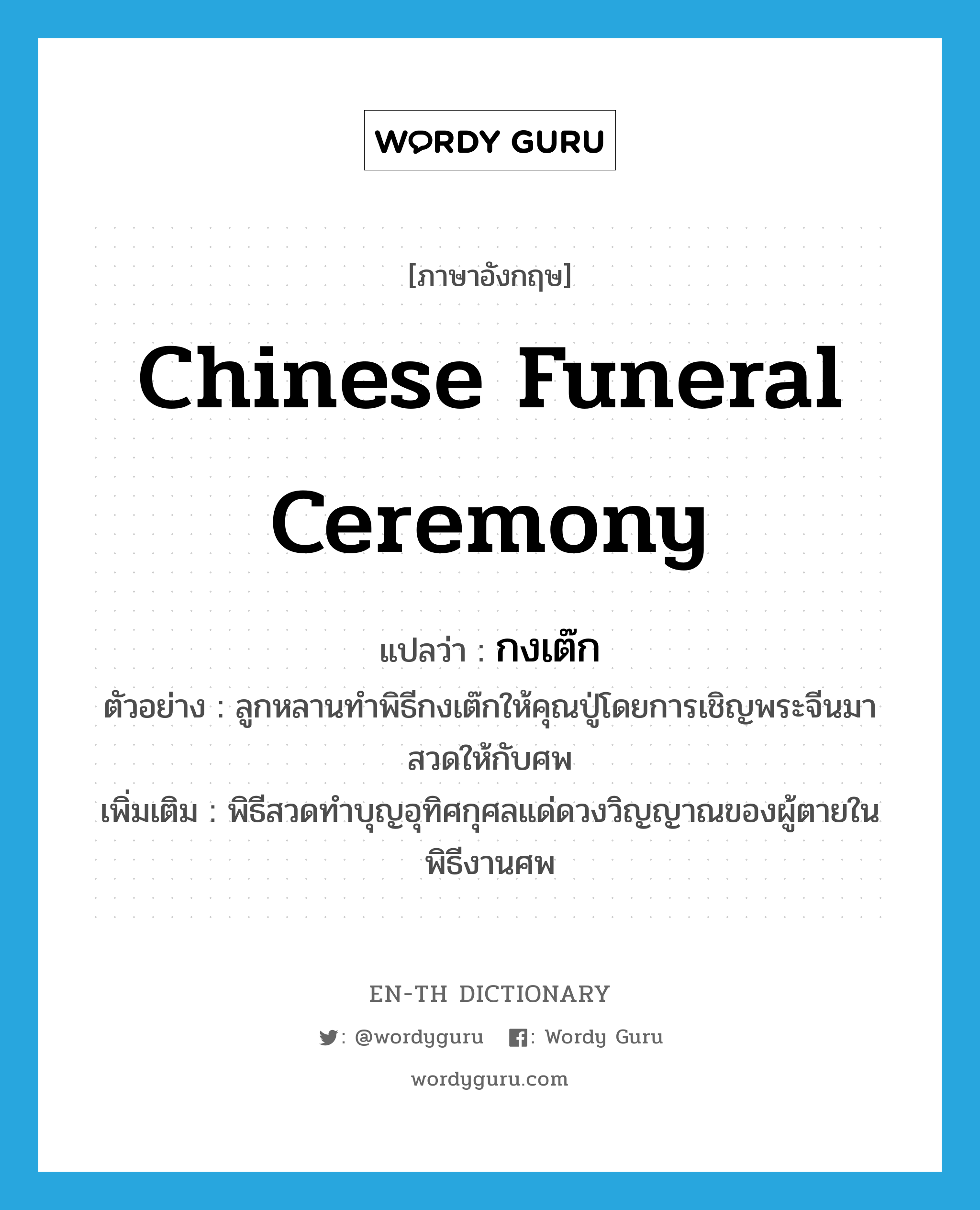 Chinese funeral ceremony แปลว่า?, คำศัพท์ภาษาอังกฤษ Chinese funeral ceremony แปลว่า กงเต๊ก ประเภท N ตัวอย่าง ลูกหลานทำพิธีกงเต๊กให้คุณปู่โดยการเชิญพระจีนมาสวดให้กับศพ เพิ่มเติม พิธีสวดทำบุญอุทิศกุศลแด่ดวงวิญญาณของผู้ตายในพิธีงานศพ หมวด N