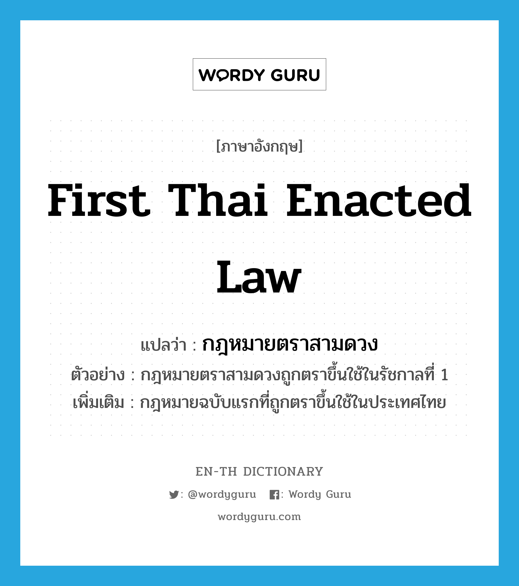 กฎหมายตราสามดวง ภาษาอังกฤษ?, คำศัพท์ภาษาอังกฤษ กฎหมายตราสามดวง แปลว่า first Thai enacted law ประเภท N ตัวอย่าง กฎหมายตราสามดวงถูกตราขึ้นใช้ในรัชกาลที่ 1 เพิ่มเติม กฎหมายฉบับแรกที่ถูกตราขึ้นใช้ในประเทศไทย หมวด N