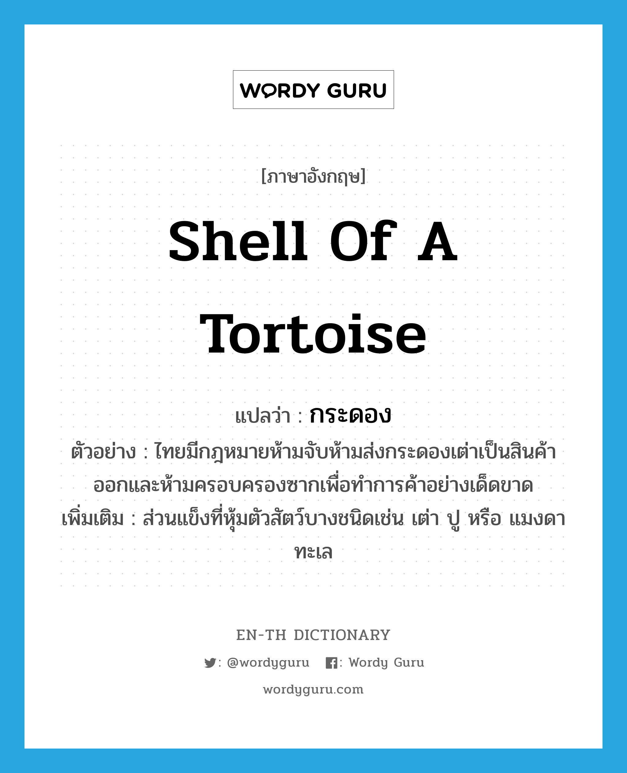 กระดอง ภาษาอังกฤษ?, คำศัพท์ภาษาอังกฤษ กระดอง แปลว่า shell of a tortoise ประเภท N ตัวอย่าง ไทยมีกฎหมายห้ามจับห้ามส่งกระดองเต่าเป็นสินค้าออกและห้ามครอบครองซากเพื่อทำการค้าอย่างเด็ดขาด เพิ่มเติม ส่วนแข็งที่หุ้มตัวสัตว์บางชนิดเช่น เต่า ปู หรือ แมงดาทะเล หมวด N