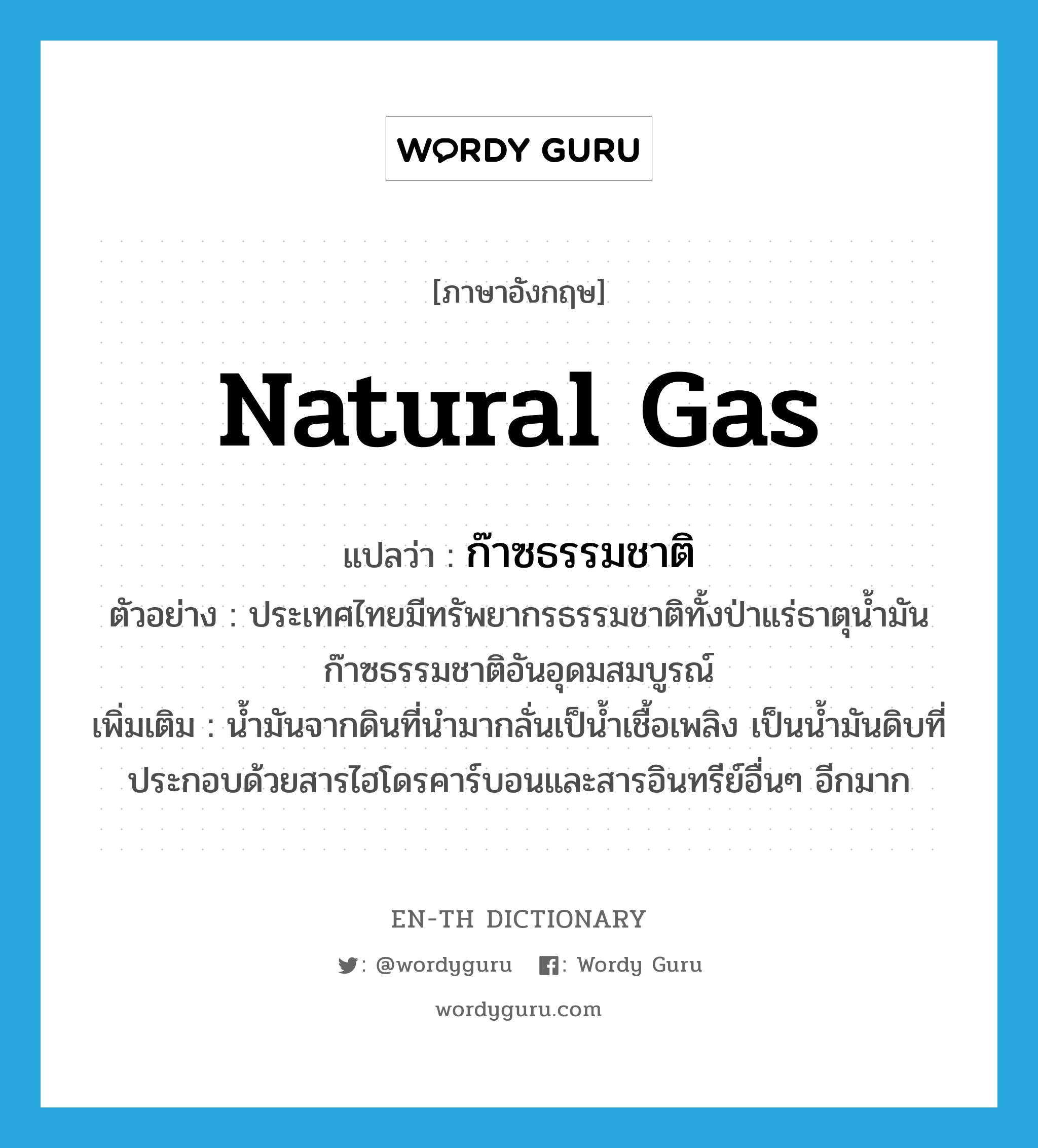 natural gas แปลว่า?, คำศัพท์ภาษาอังกฤษ natural gas แปลว่า ก๊าซธรรมชาติ ประเภท N ตัวอย่าง ประเทศไทยมีทรัพยากรธรรมชาติทั้งป่าแร่ธาตุน้ำมันก๊าซธรรมชาติอันอุดมสมบูรณ์ เพิ่มเติม น้ำมันจากดินที่นำมากลั่นเป็น้ำเชื้อเพลิง เป็นน้ำมันดิบที่ประกอบด้วยสารไฮโดรคาร์บอนและสารอินทรีย์อื่นๆ อีกมาก หมวด N