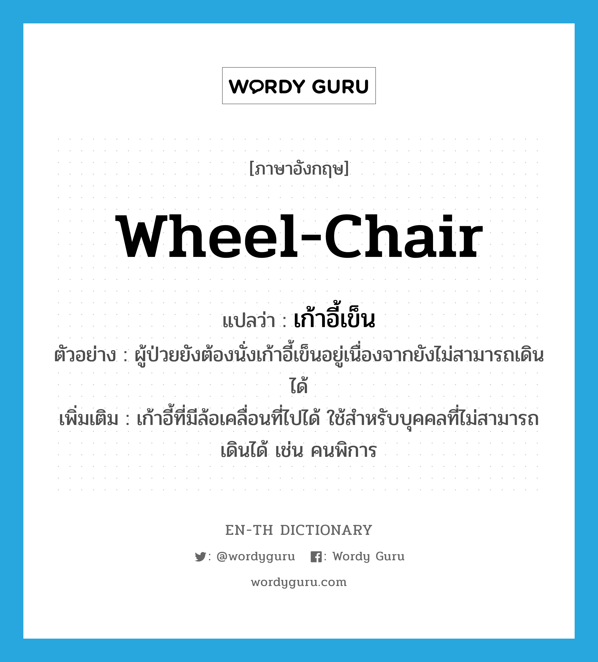 wheel-chair แปลว่า?, คำศัพท์ภาษาอังกฤษ wheel-chair แปลว่า เก้าอี้เข็น ประเภท N ตัวอย่าง ผู้ป่วยยังต้องนั่งเก้าอี้เข็นอยู่เนื่องจากยังไม่สามารถเดินได้ เพิ่มเติม เก้าอี้ที่มีล้อเคลื่อนที่ไปได้ ใช้สำหรับบุคคลที่ไม่สามารถเดินได้ เช่น คนพิการ หมวด N