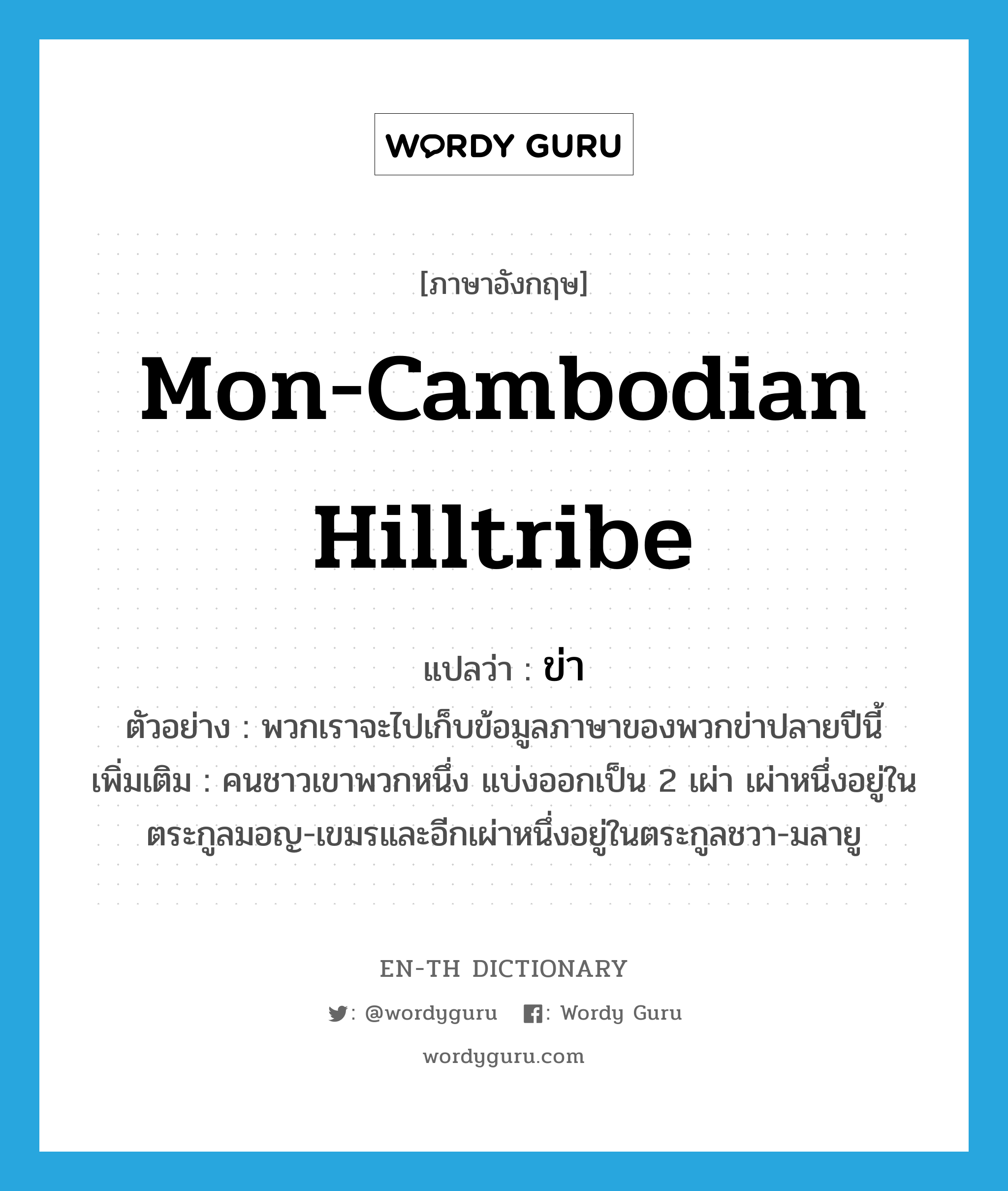 Mon-Cambodian hilltribe แปลว่า?, คำศัพท์ภาษาอังกฤษ Mon-Cambodian hilltribe แปลว่า ข่า ประเภท N ตัวอย่าง พวกเราจะไปเก็บข้อมูลภาษาของพวกข่าปลายปีนี้ เพิ่มเติม คนชาวเขาพวกหนึ่ง แบ่งออกเป็น 2 เผ่า เผ่าหนึ่งอยู่ในตระกูลมอญ-เขมรและอีกเผ่าหนึ่งอยู่ในตระกูลชวา-มลายู หมวด N