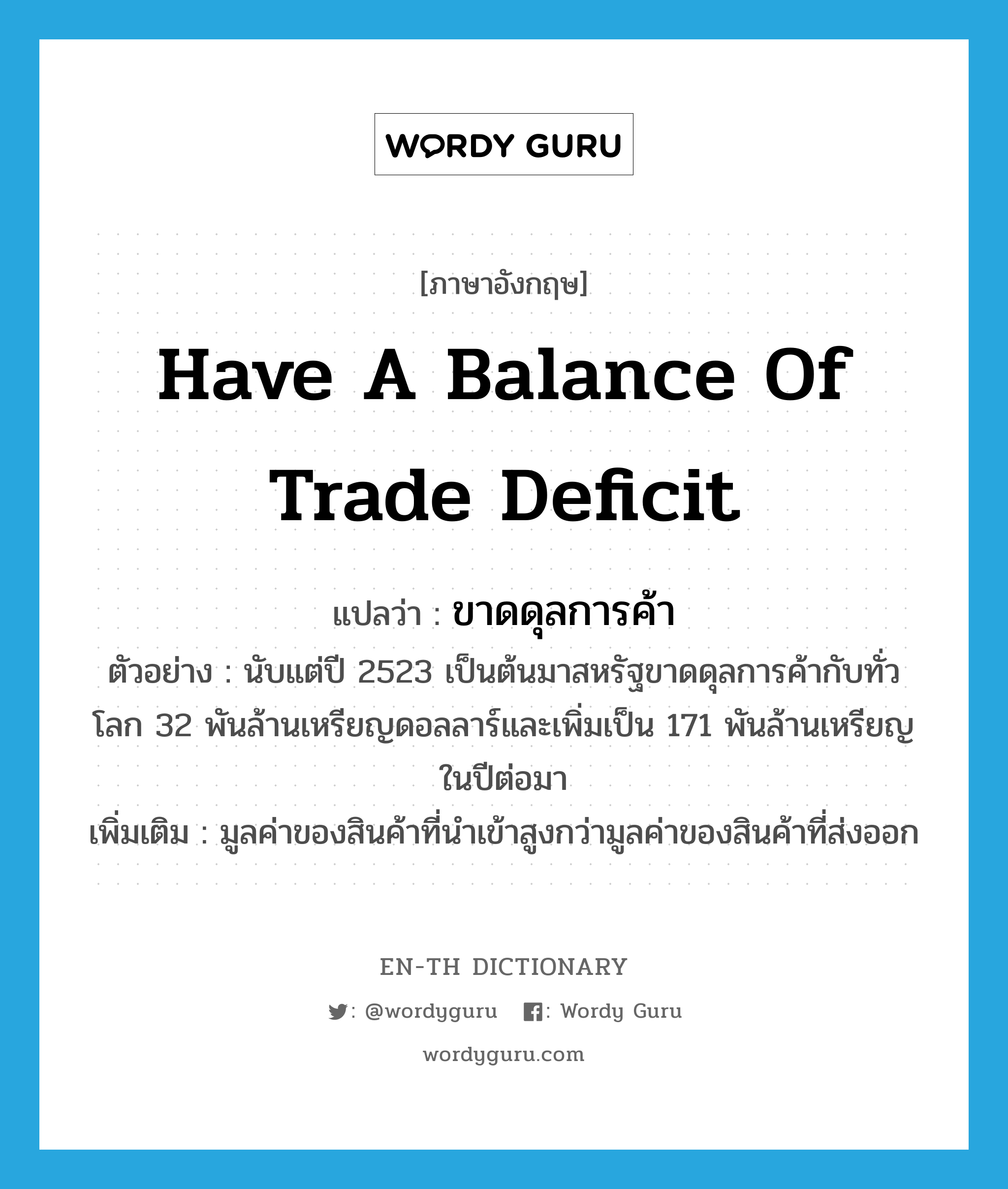 have a balance of trade deficit แปลว่า?, คำศัพท์ภาษาอังกฤษ have a balance of trade deficit แปลว่า ขาดดุลการค้า ประเภท V ตัวอย่าง นับแต่ปี 2523 เป็นต้นมาสหรัฐขาดดุลการค้ากับทั่วโลก 32 พันล้านเหรียญดอลลาร์และเพิ่มเป็น 171 พันล้านเหรียญในปีต่อมา เพิ่มเติม มูลค่าของสินค้าที่นำเข้าสูงกว่ามูลค่าของสินค้าที่ส่งออก หมวด V