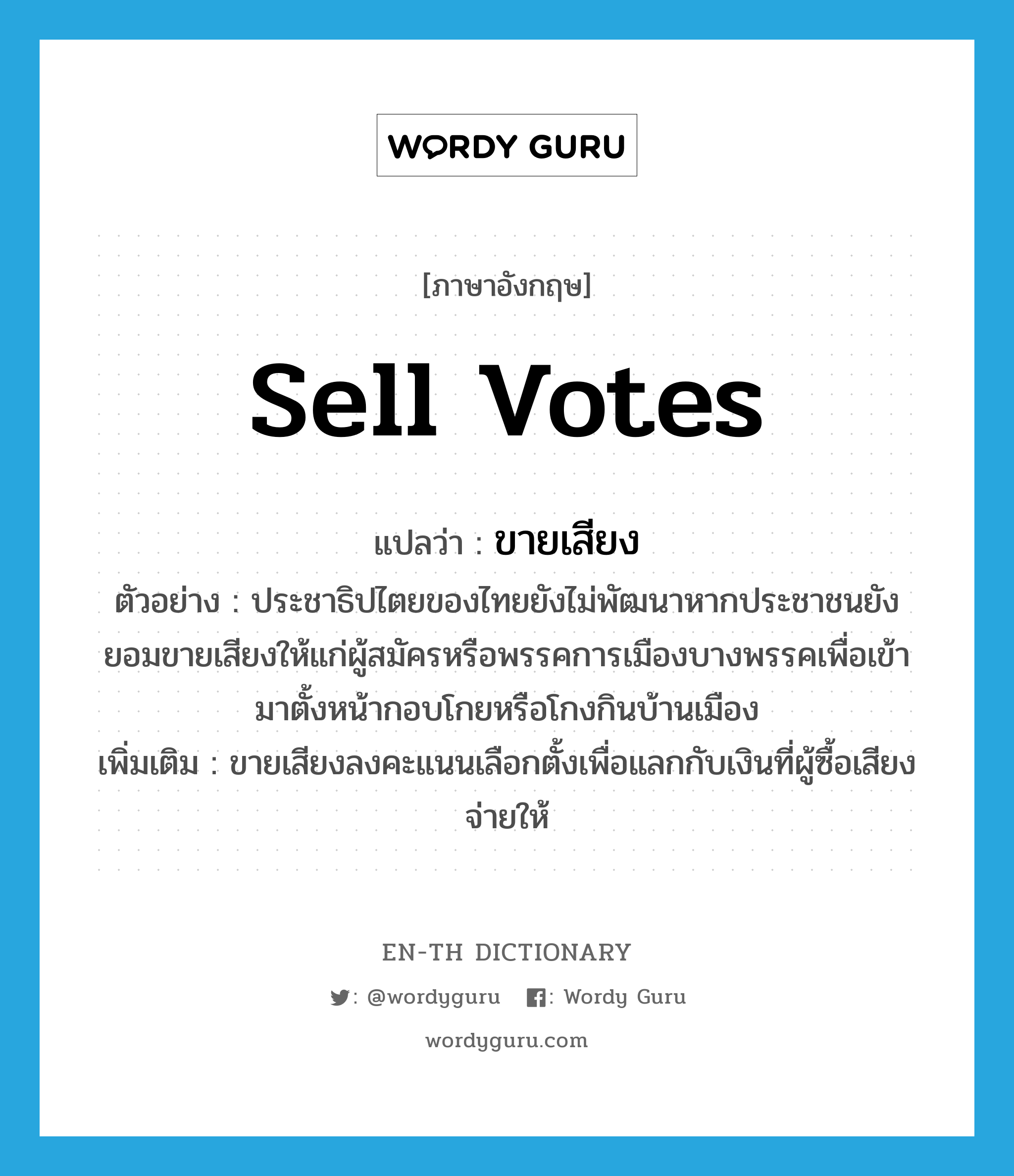 sell votes แปลว่า?, คำศัพท์ภาษาอังกฤษ sell votes แปลว่า ขายเสียง ประเภท V ตัวอย่าง ประชาธิปไตยของไทยยังไม่พัฒนาหากประชาชนยังยอมขายเสียงให้แก่ผู้สมัครหรือพรรคการเมืองบางพรรคเพื่อเข้ามาตั้งหน้ากอบโกยหรือโกงกินบ้านเมือง เพิ่มเติม ขายเสียงลงคะแนนเลือกตั้งเพื่อแลกกับเงินที่ผู้ซื้อเสียงจ่ายให้ หมวด V