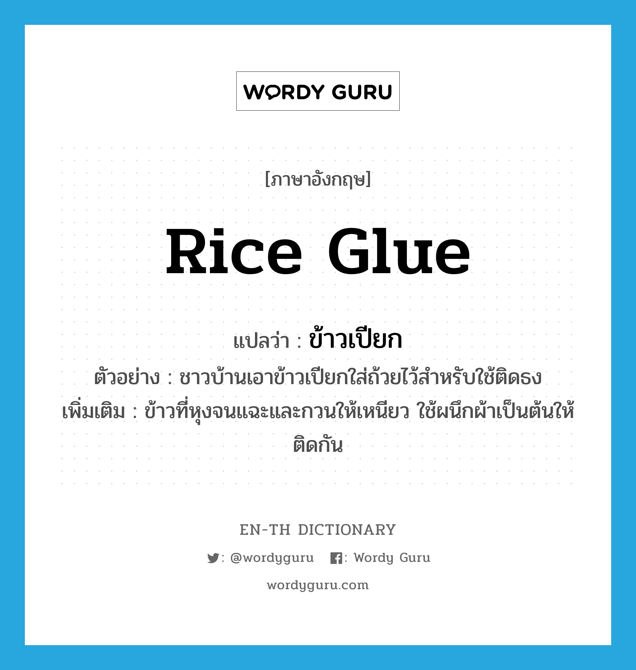 rice glue แปลว่า?, คำศัพท์ภาษาอังกฤษ rice glue แปลว่า ข้าวเปียก ประเภท N ตัวอย่าง ชาวบ้านเอาข้าวเปียกใส่ถ้วยไว้สำหรับใช้ติดธง เพิ่มเติม ข้าวที่หุงจนแฉะและกวนให้เหนียว ใช้ผนึกผ้าเป็นต้นให้ติดกัน หมวด N