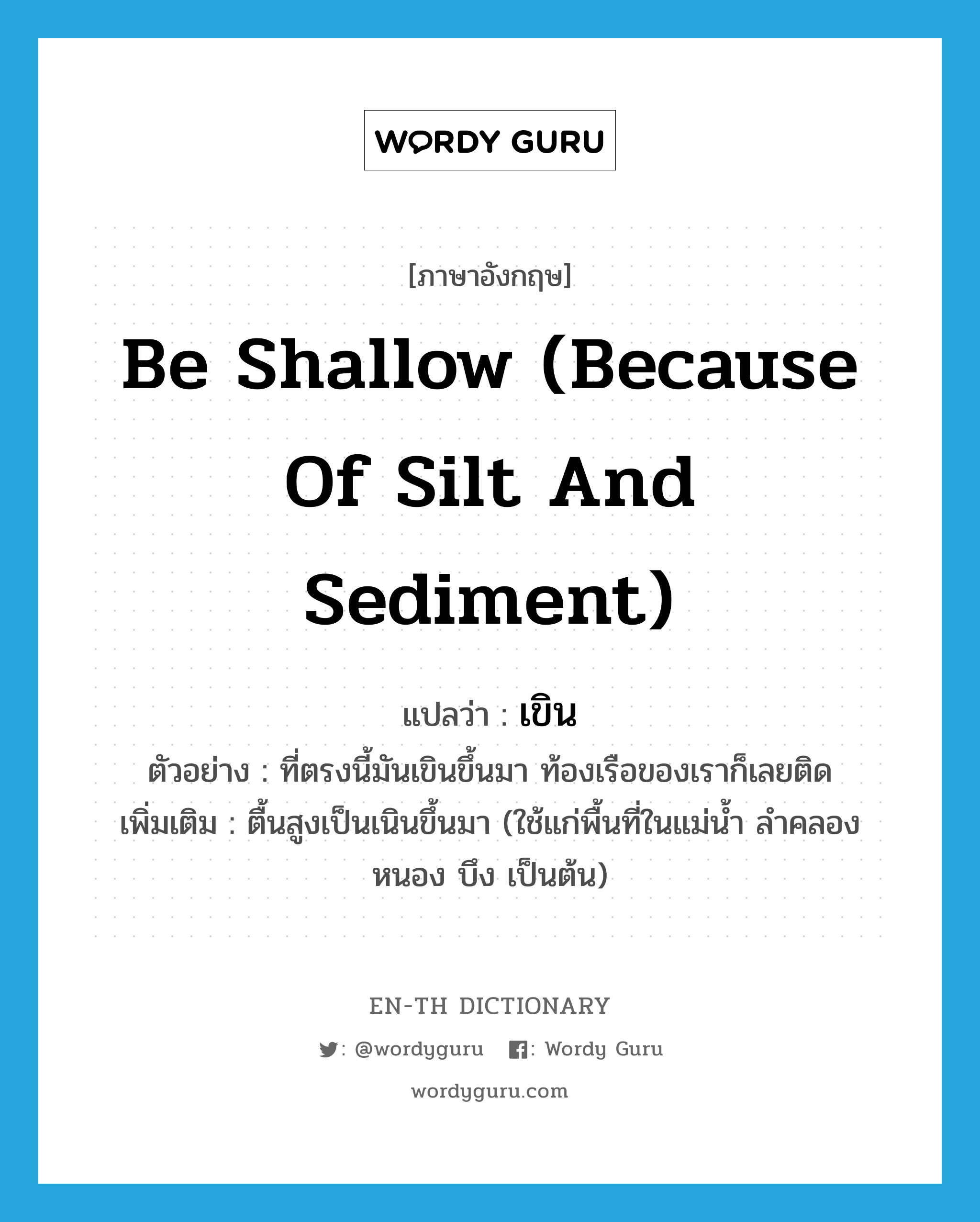 be shallow (because of silt and sediment) แปลว่า?, คำศัพท์ภาษาอังกฤษ be shallow (because of silt and sediment) แปลว่า เขิน ประเภท V ตัวอย่าง ที่ตรงนี้มันเขินขึ้นมา ท้องเรือของเราก็เลยติด เพิ่มเติม ตื้นสูงเป็นเนินขึ้นมา (ใช้แก่พื้นที่ในแม่น้ำ ลำคลอง หนอง บึง เป็นต้น) หมวด V